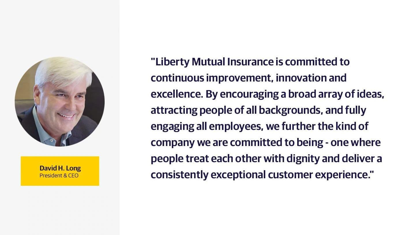 (slide 2 of 2) "Liberty Mutual Insurance is committed to continuous improvement, innovation and excellence. By encouraging a broad array of ideas, attracting people of all backgrounds, and fully engaging all employees, we further the kind of company we are committed to being - one where people treat each other with dignity and deliver a consistently exceptional customer experience.". 