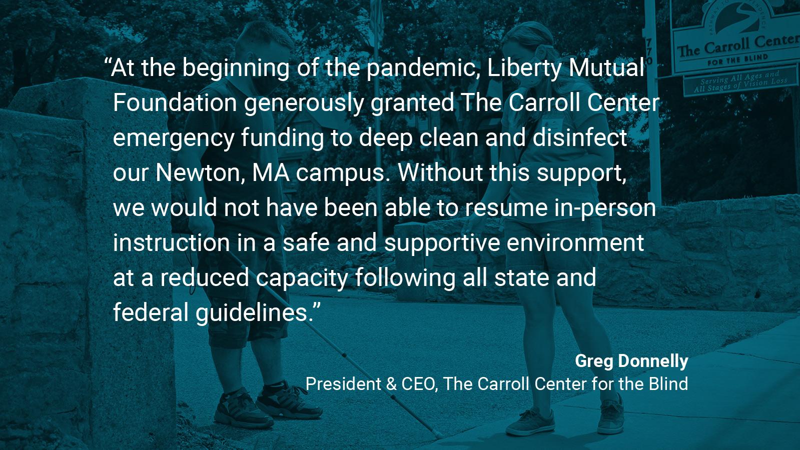 (slide 2 of 4) Quote by: Greg Donnelly, President and CEO at The Carroll Center for the Blind: "At the beginning of the pandemic, Liberty Mutual Foundation generously granted The Carroll Center emergency funding to deep clean and disinfect our Newton, MA campus. Without this support, we would not have been able to resume in-person instruction in a safe and supportive environment at a reduced capacity following all state and federal guidelines.. 