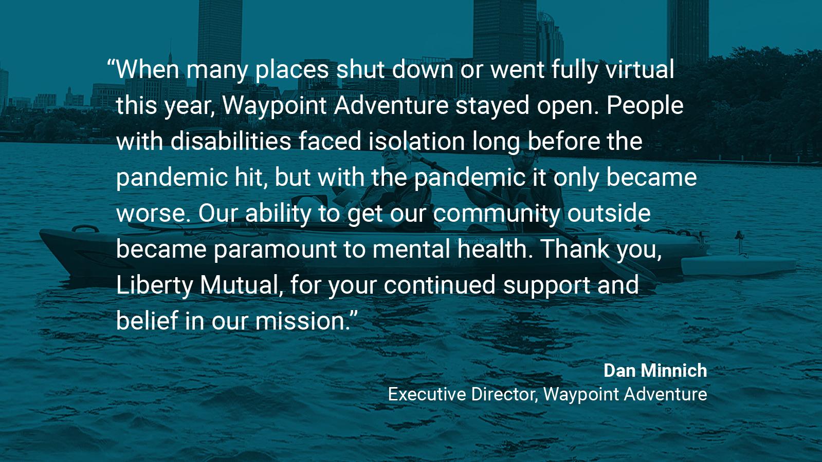 (slide 3 of 4) Quote by: Dan Minnich, Executive at Waypoint Adventure: "When many places shut down or went fully virtual this year, Waypoint Adventure stayed open. People with disabilities faced isolation long before the pandemic hit, but with the pandemic it only became worse. Our ability to get our community outside became paramount to mental health. Thank you, Liberty Mutual, for your continued support and belief in our mission.. 