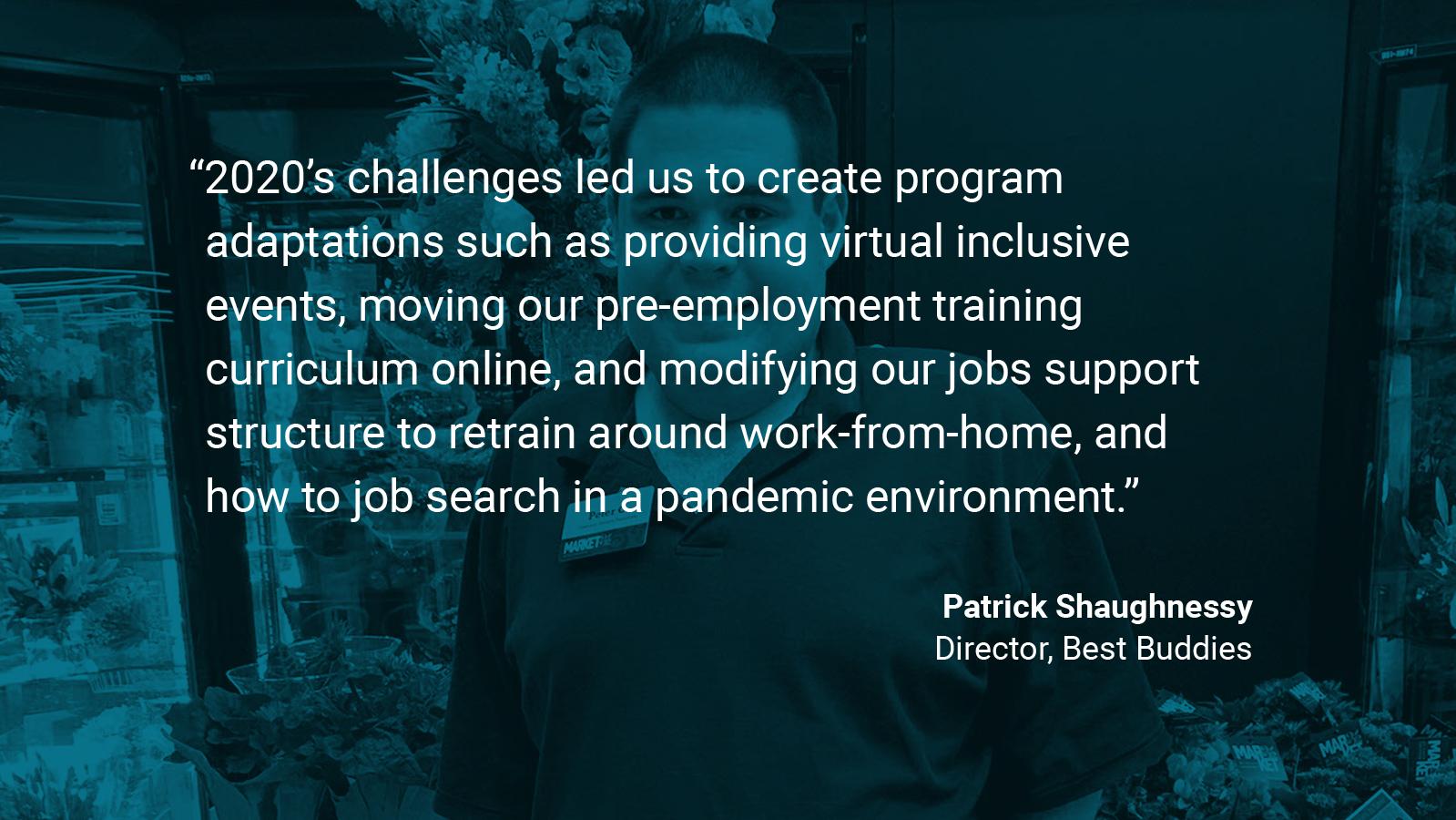 (slide 4 of 4) Quote by: Patrick Shaughnessy, Director at Best Buddies: "2020’s challenges led us to create program adaptations such as providing virtual inclusive events, moving our pre-employment training curriculum online, and modifying our jobs support structure to retrain around work-from-home, and how to job search in a pandemic environment.  Peter, pictured here, utilized these new supports and was successfully hired during the pandemic as a front-end associate at his local grocery store.. 