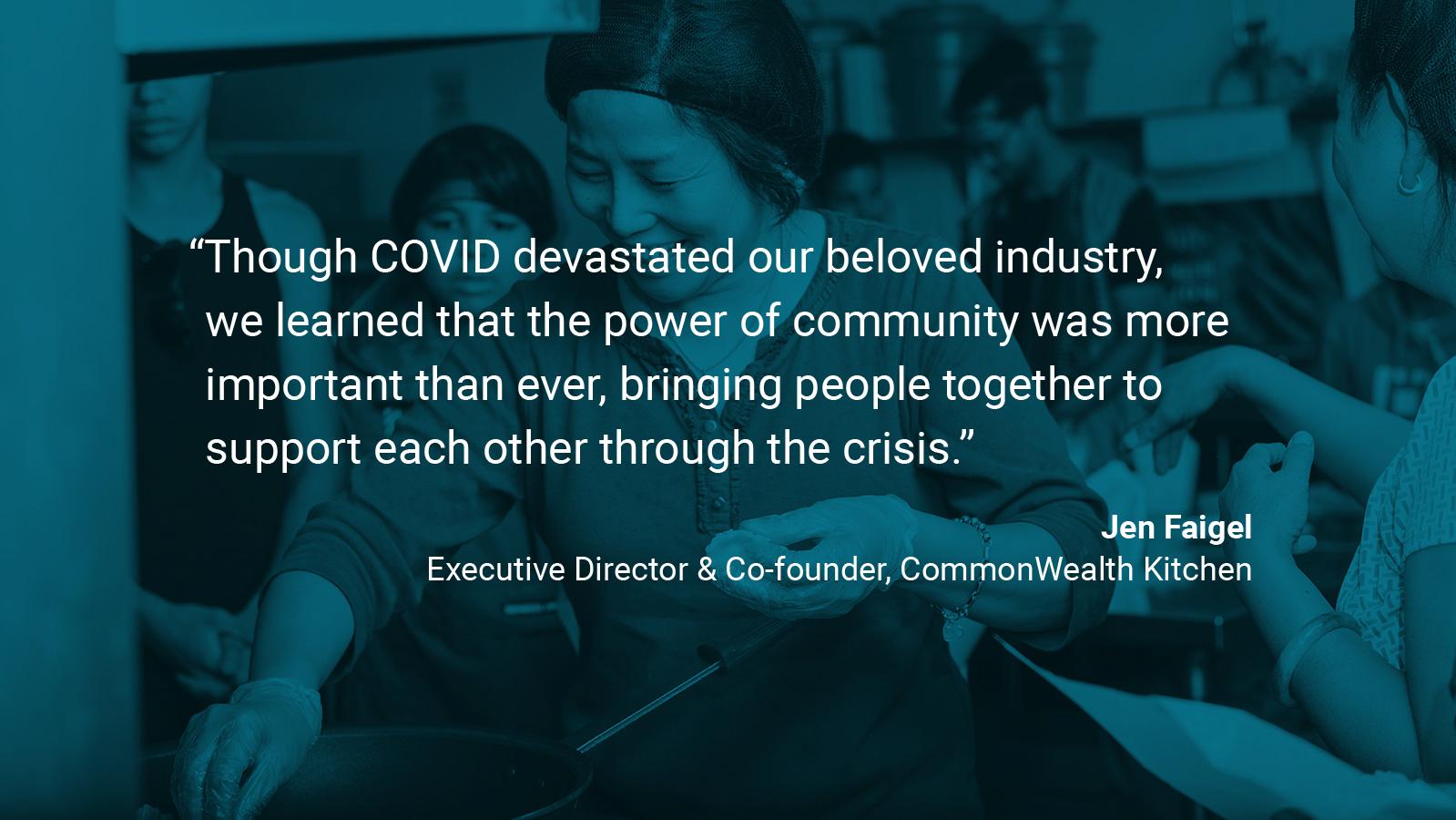 (slide 1 of 4) Quote by: Jen Faigel, Executive Director and Co-Founder of CommonWealth Kitchen:  “Though COVID devastated our beloved industry, we learned that the power of community was more important than ever, bringing people together to support each other through the crisis.” . 
