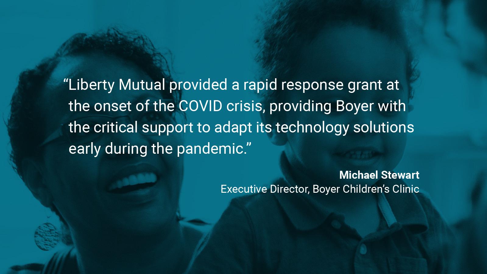 (slide 2 of 4) Quote by: Michael Stewart, Executive Director of Boyer Children's Clinic:  “Liberty Mutual provided a rapid response grant at the onset of the pandemic, providing Boyer with the critical support to adapt its technology solutions early during the pandemic.”. 