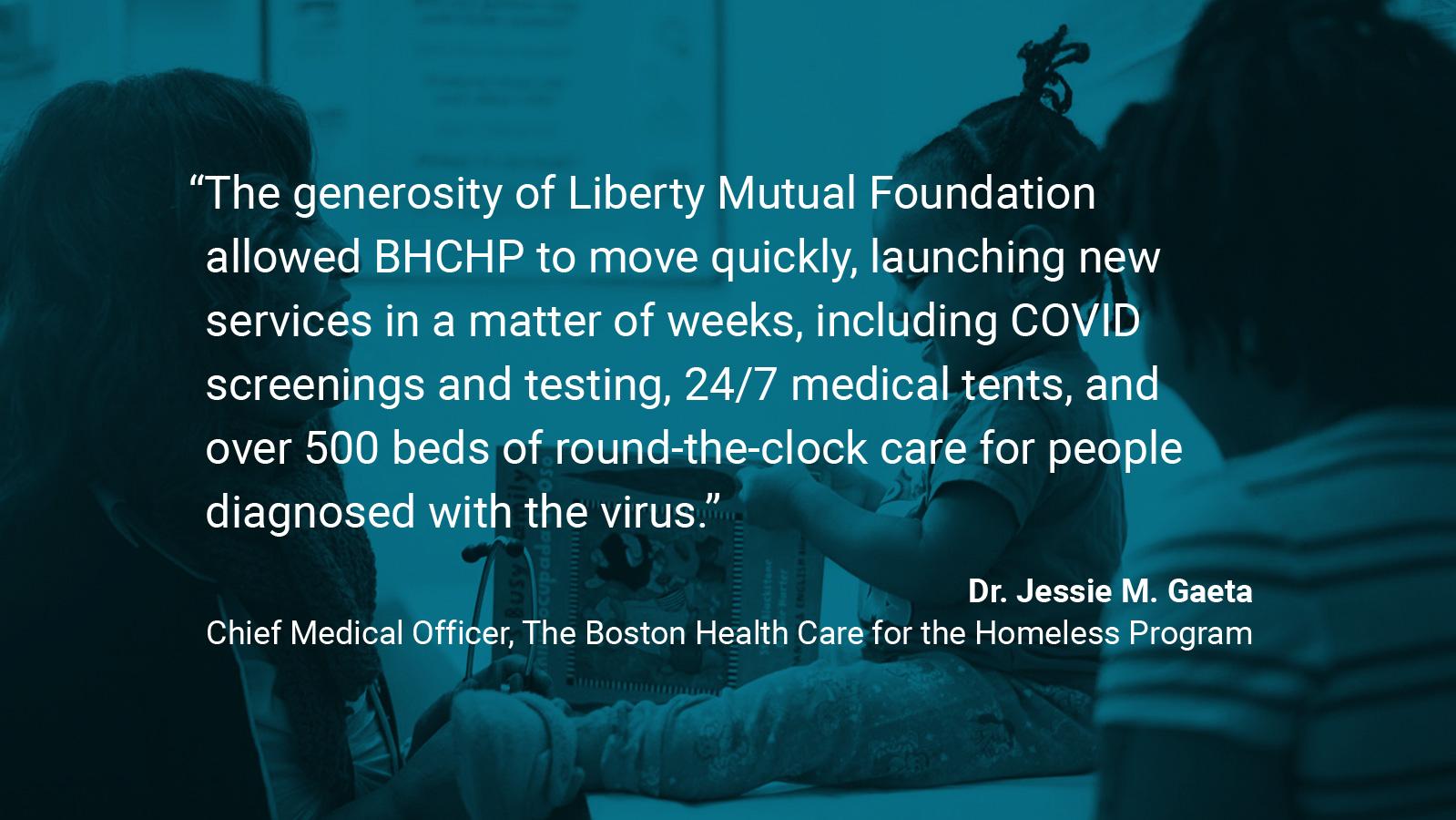 (slide 3 of 4) Quote by: Dr. Jessie M. Gaeta, Chief Medical Officer at Boston Health Care for the Homeless: "The generosity of Liberty Mutual Foundation allowed BHCHP to move quickly, launching new services in a matter of weeks, including COVID screenings and testing, 24/7 medical tents, and over 500 beds of round-the-clock care for people diagnosed with the virus.” . 