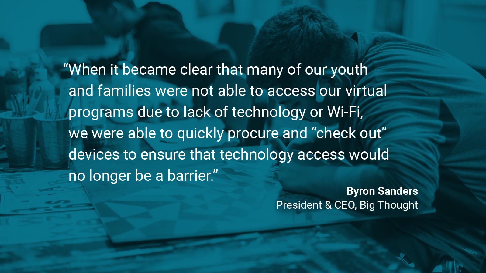 (slide 4 of 4) Quote by: Byron Sanders, President & CEO of Big Thought: "When it became clear that many of our youth and families were not able to access our virtual programs due to lack of technology or WIFI, we were able to quickly procure and “check out” devices to ensure that technology access would no longer be a barrier.  . 