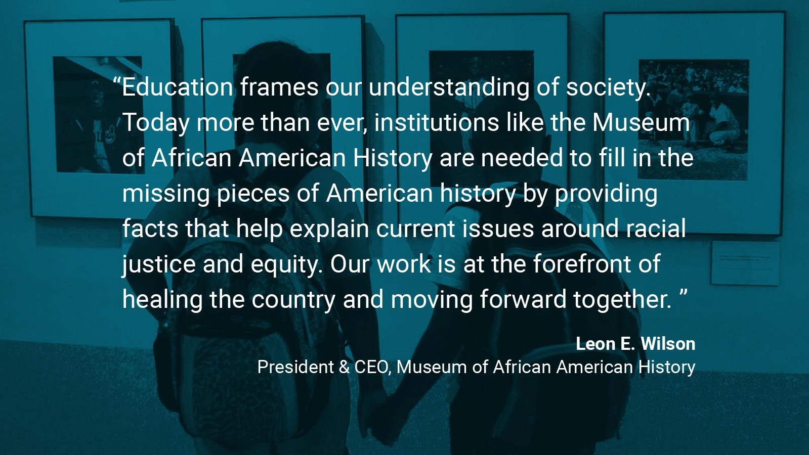 (slide 2 of 4) Museum of African American History Quote by: Leon E. Wilson, President & CEO at The Museum of African American History: "Education frames our understanding of society. Today more than ever, institutions like the Museum of African American History are needed to fill in the missing pieces of American history by providing facts that help explain current issues around racial justice and equity. Our work is at the forefront of healing the country and moving forward together. . 