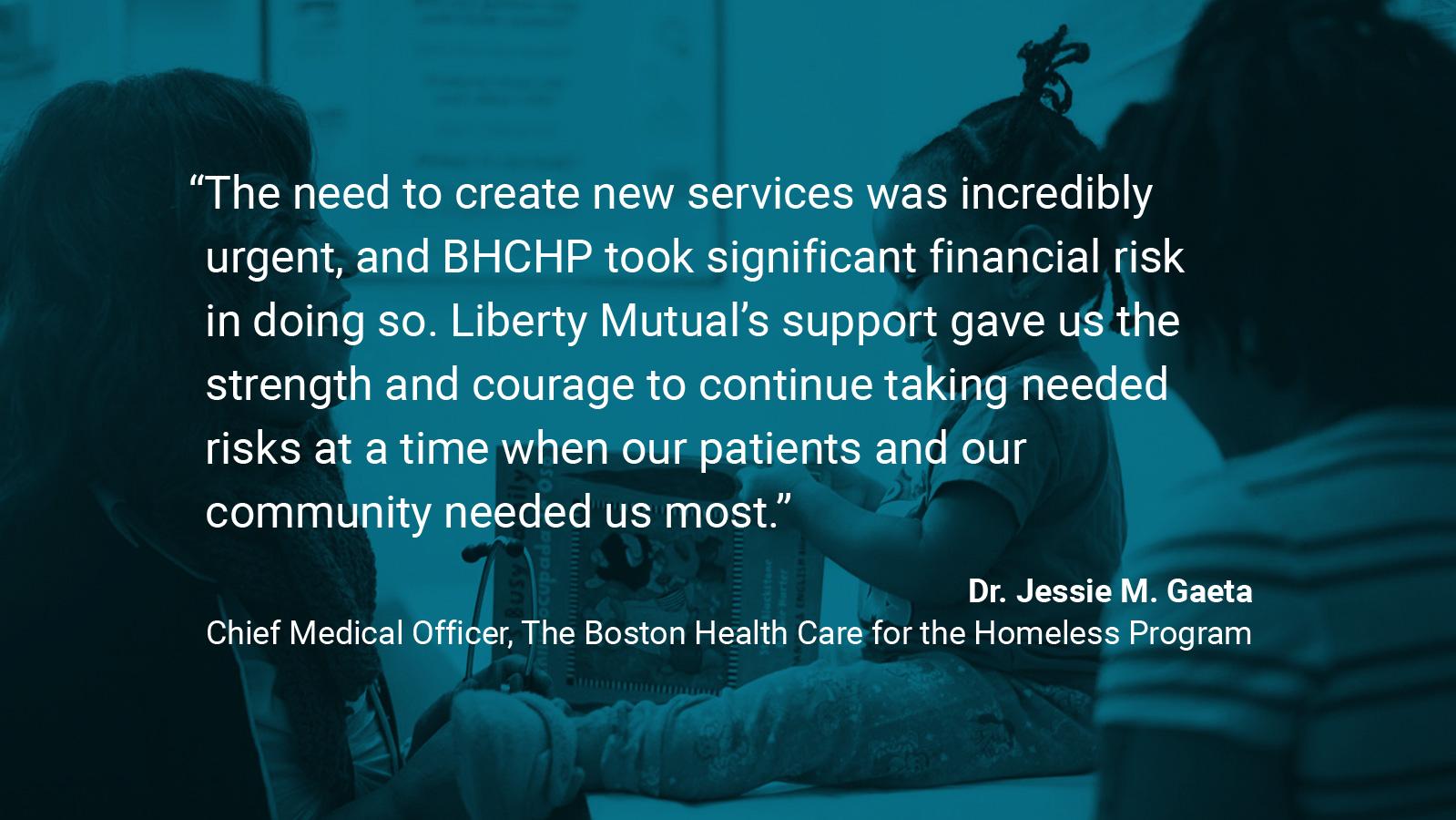 (slide 1 of 4) Boston Health Care for the Homeless Program   Quote by: Dr. Jessie M. Gaeta, Chief Medical Officer at Boston Health Care for the Homeless Program: “The need to create new services was incredibly urgent, and BHCHP took significant financial risk in doing so. Liberty Mutual’s support gave us the strength and courage to continue taking needed risks at a time when our patients and our community needed us most.”   . 
