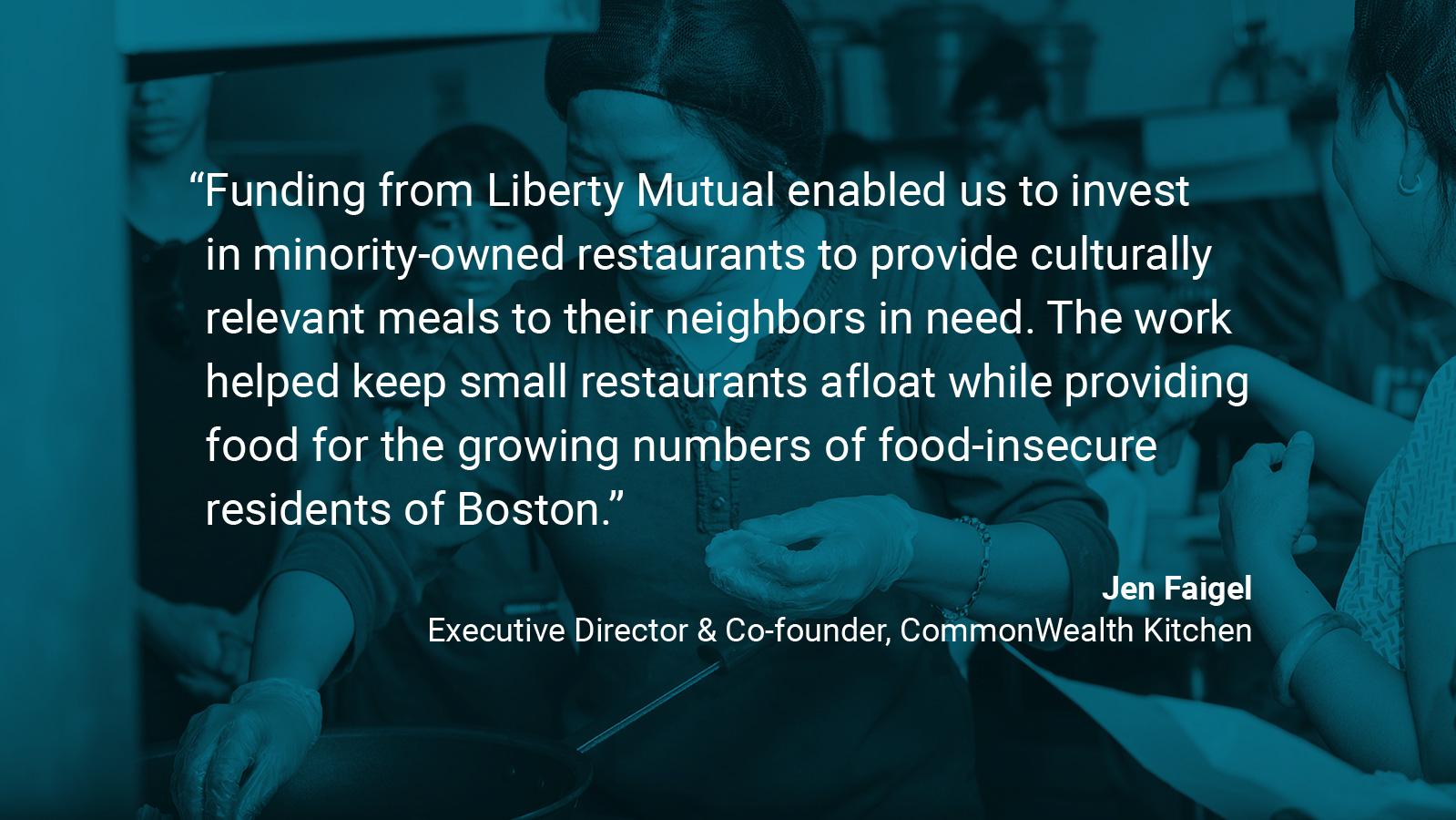 (slide 2 of 4) Quote by: Jen Faigel, Executive Director & Co-founder at Commonwealth Kitchen: “Funding from Liberty Mutual enabled us to invest in minority-owned restaurants to provide culturally relevant meals to their neighbors in need. The work helped keep small restaurants afloat while providing food for the growing numbers of food-insecure residents of Boston.”  . 