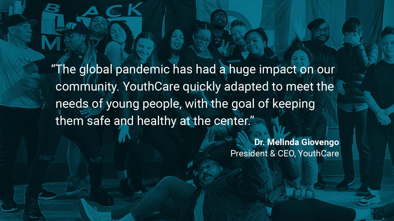 (slide 4 of 4) Quote by: Dr. Melinda Giovengo, President & CEO at YouthCare:  “The global pandemic has had a huge impact on our community. YouthCare quickly adapted to meet the needs of young people, with the goal of keeping them safe and healthy at the center.” . 