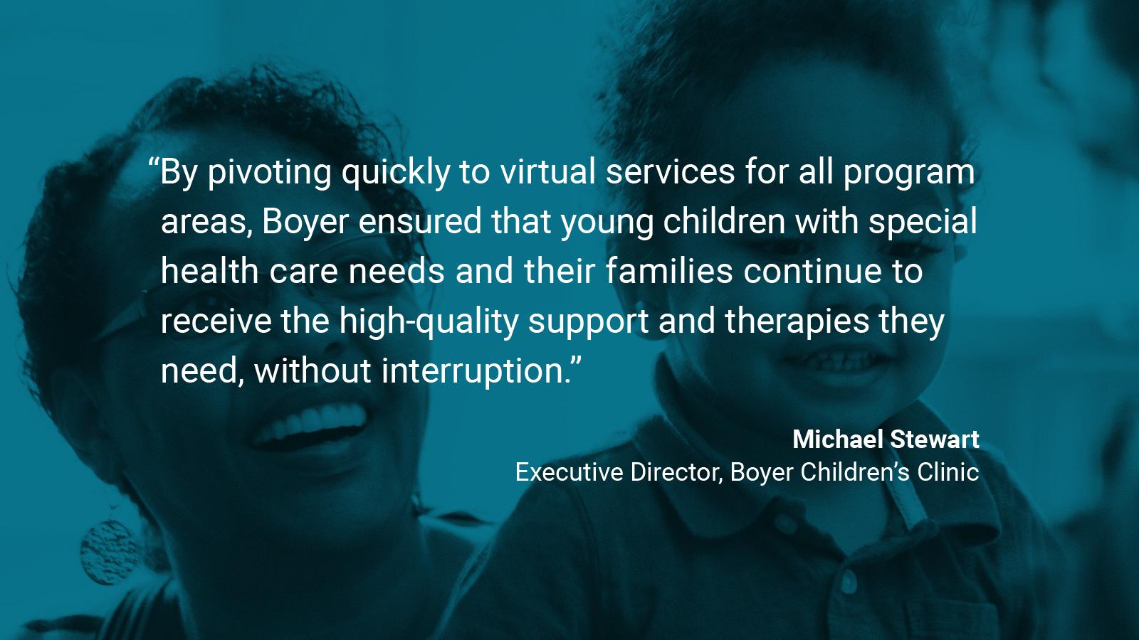 (slide 1 of 4) Quote by: Michael Stewart, Executive Director of Boyer Children's Clinic:  “By pivoting quickly to virtual services for all program areas, Boyer ensured that young children with special healthcare needs and their families continue to receive the high-quality support and therapies they need, without interruption.” . 
