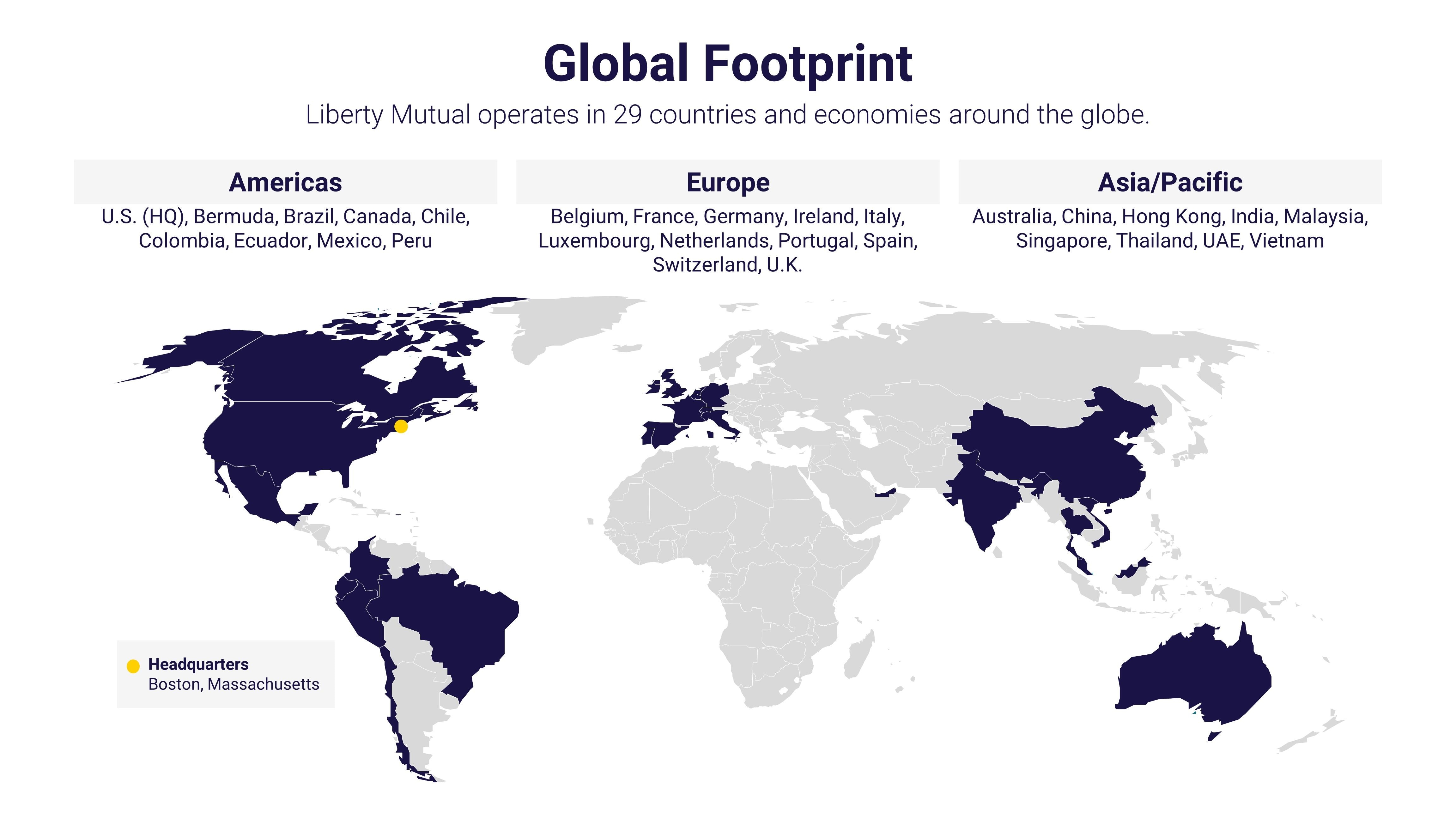 (slide 1 of 3) A map showing Liberty Mutual's global footprint. Liberty Mutual operates in 29 countries and economies around the globe. Those countries include U.S. (headquarters Boston, MA), Bermuda, Brazil, Canada, Chile, Colombia, Ecuador, Mexico, Peru in the Americas; Belgium, France, Germany, Ireland, Italy, Luxembourg, Netherlands, Portugal, Spain, Switzerland, U.K. in Europe; and Australia, China, Hong Kong, India, Malaysia, Singapore, Thailand, UAE, Vietnam in Asia/Pacific.. 