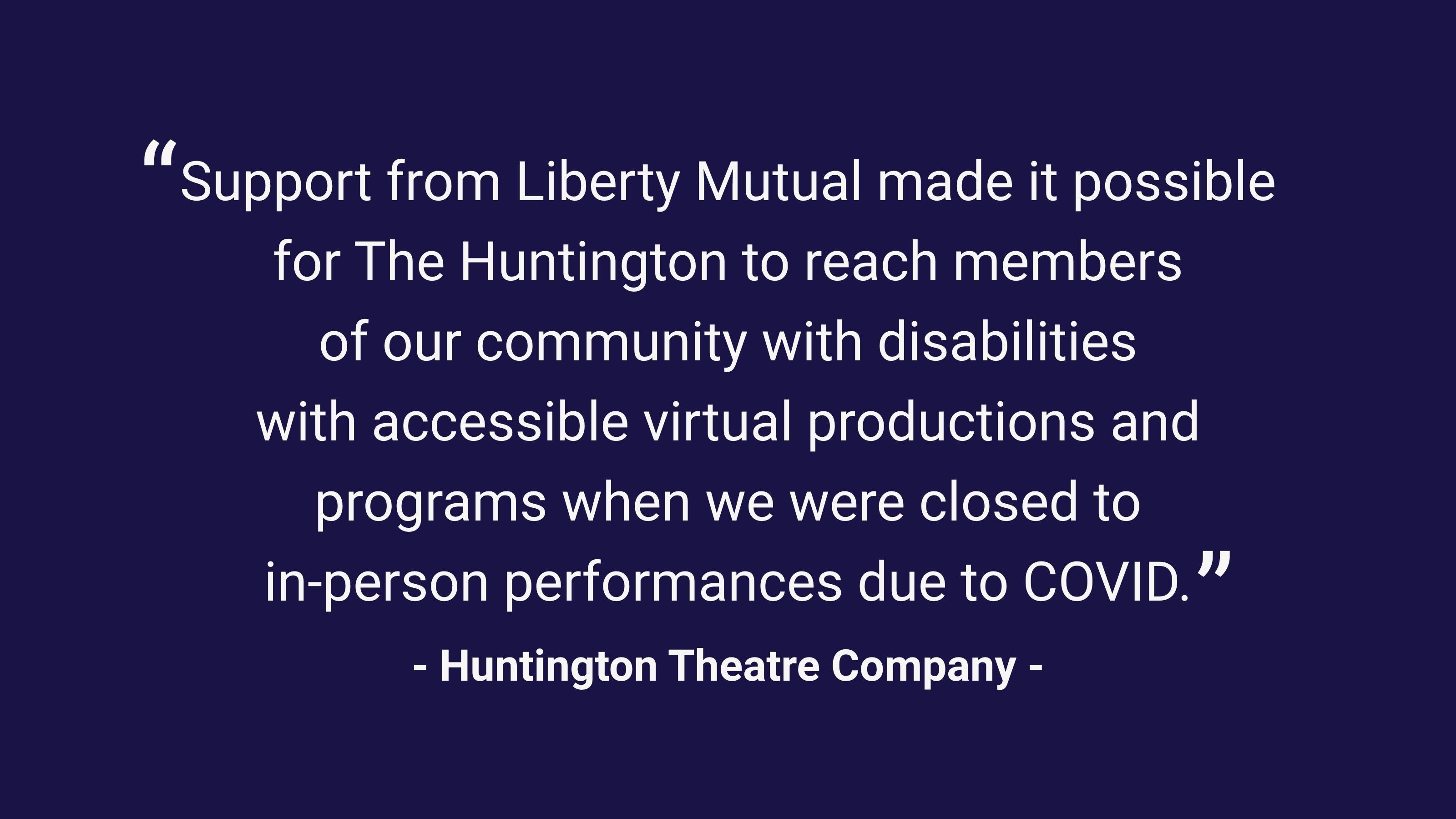 (slide 2 of 4) “Support from Liberty Mutual made it possible for The Huntington to reach members of our community with disabilities with accessible virtual productions and programs when we were closed to in-person performances due to COVID.”  –Huntington Theatre Company . 