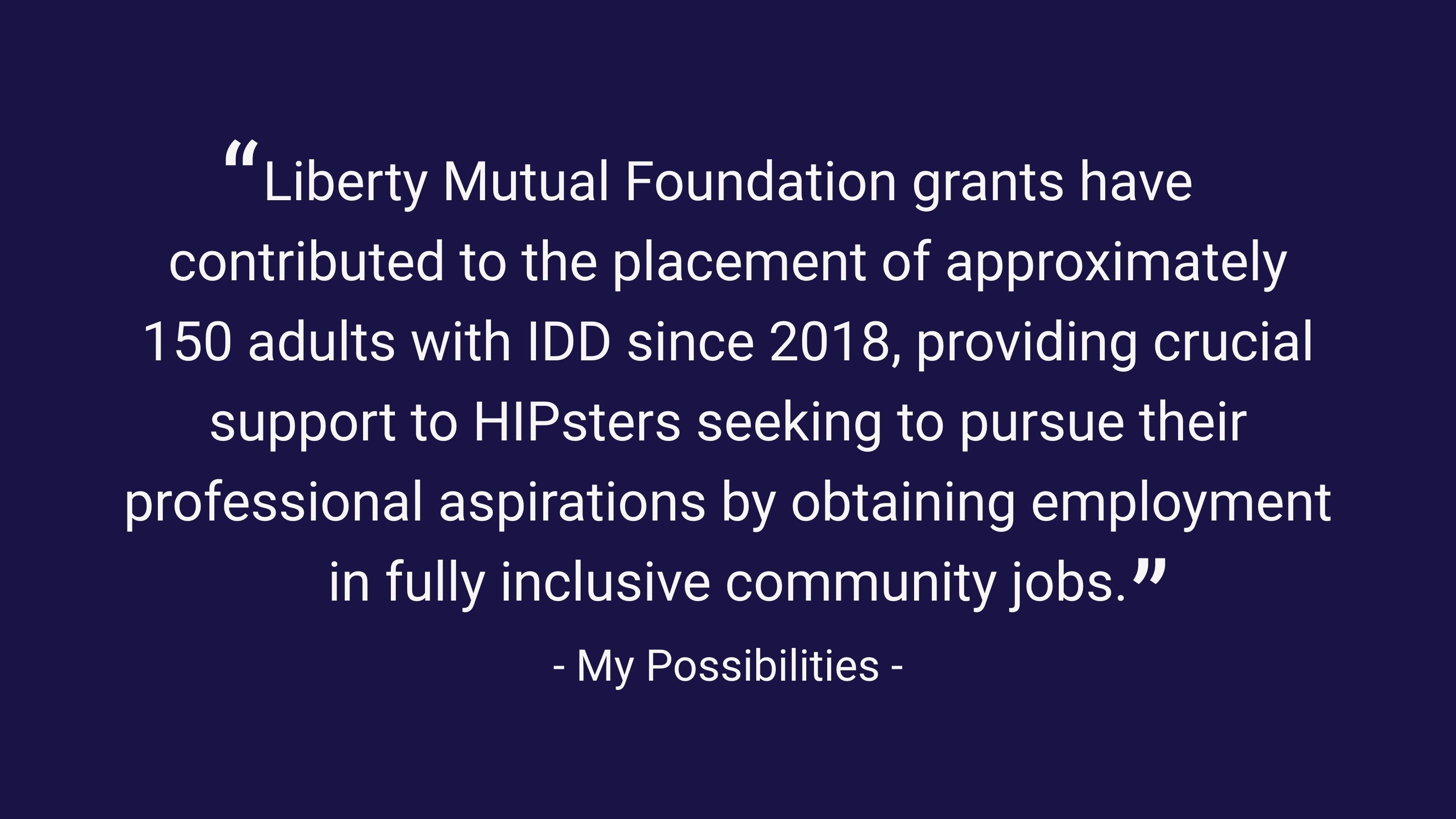 (slide 4 of 4) "Liberty Mutual Foundation grants have contributed to the placement of approximately 150 adults with IDD since 2018, providing crucial support to HIPsters seeking to pursue their professional aspirations by obtaining employment in fully inclusive community jobs." - My Possibilities . 