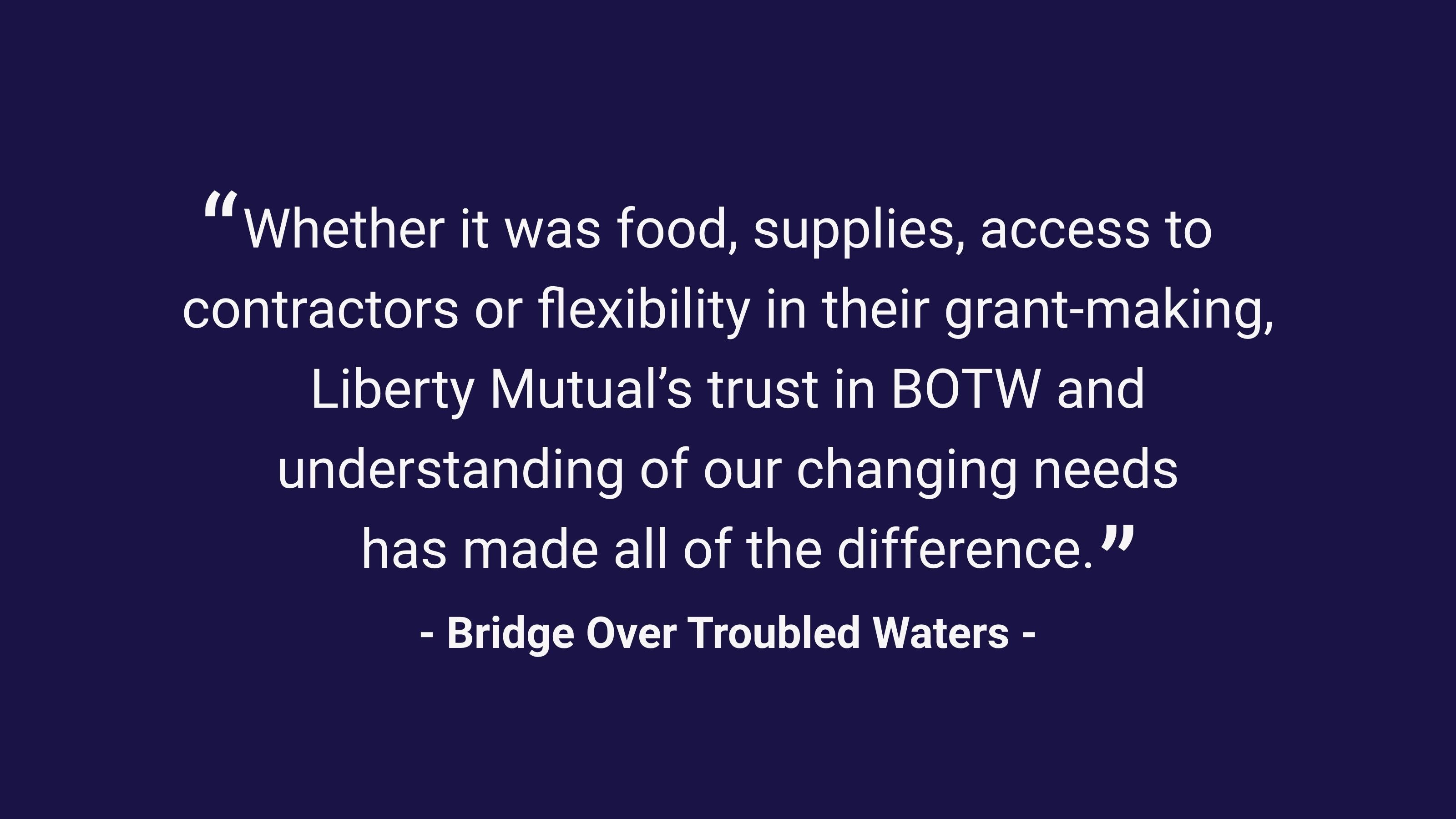 (slide 3 of 3) "Whether it was food, supplies, access to contractors or flexibility in their grant-making, Liberty Mutual's trust in BOTW and understanding of our changing needs has made all of the difference." - Bridge Over Troubled Waters. 