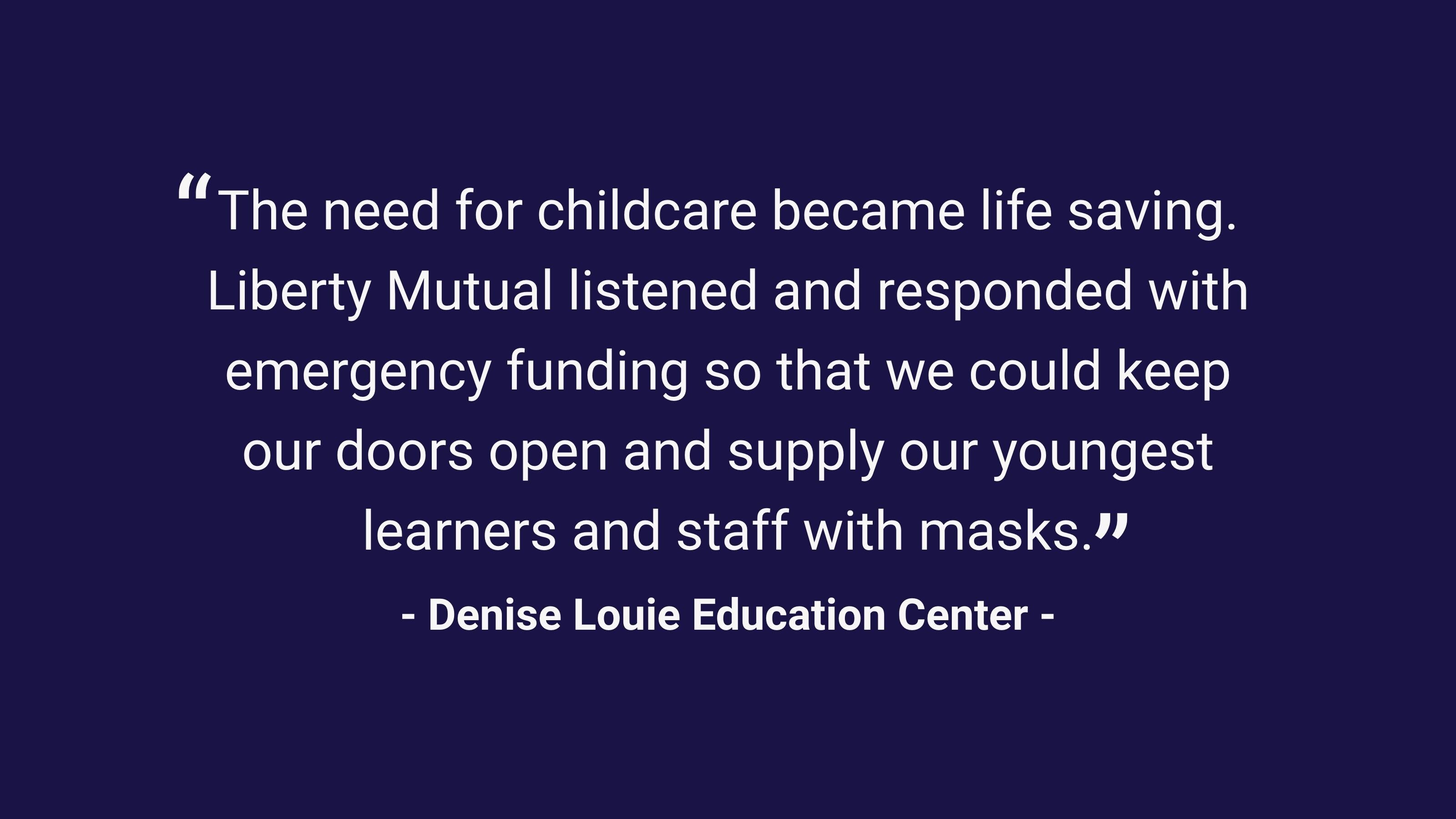 (slide 3 of 3) "The need for childcare became life saving. Liberty Mutual listened and responded with emergency funding so that we could keep our doors open and supply our youngest leaners and staff with masks." - Denise Louie Education Center. 