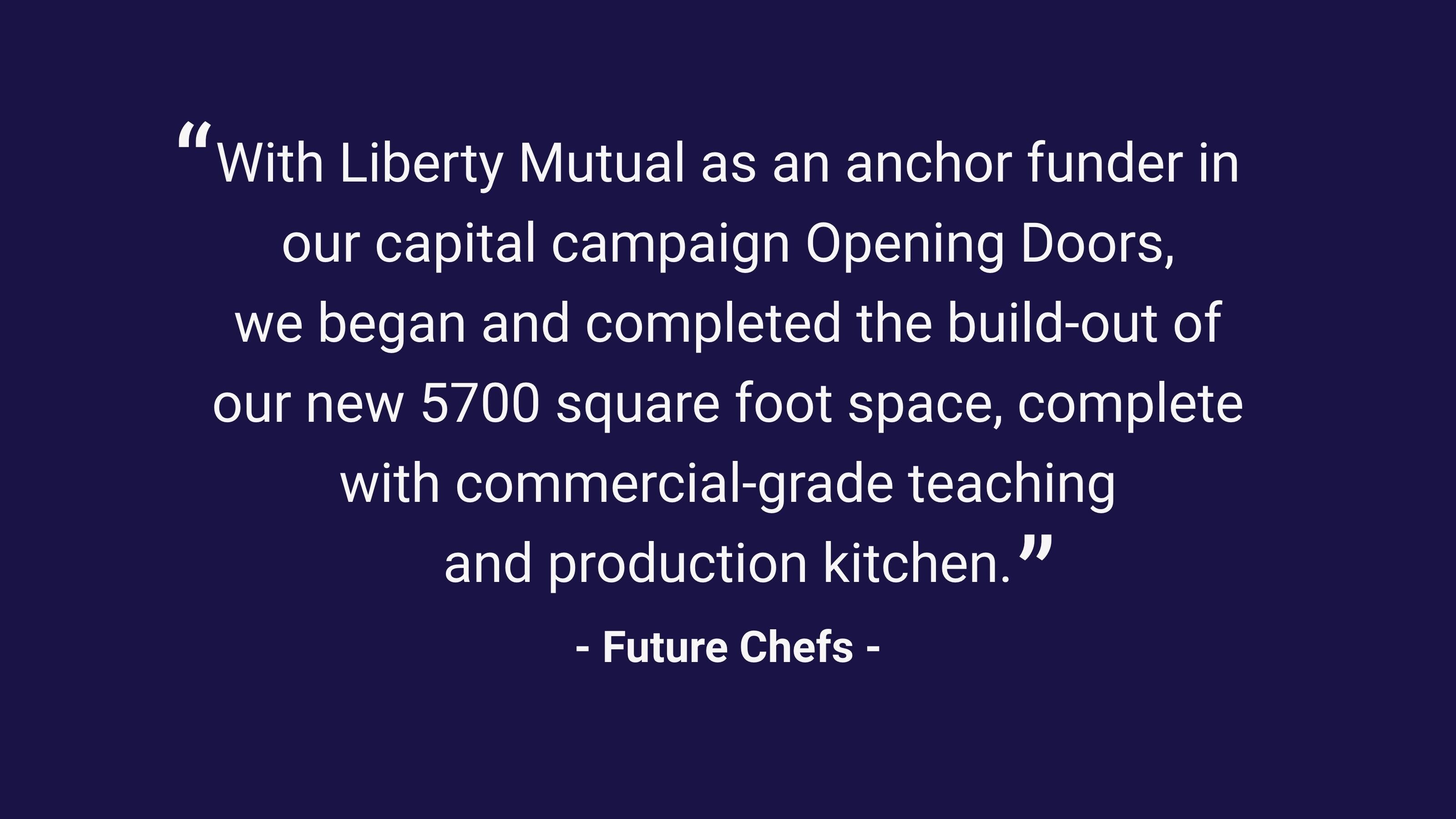 (slide 1 of 3) “With Liberty Mutual as an anchor funder in our capital campaign Opening Doors, we began and completed the build-out of our new 5700 square foot space, complete with commercial-grade teaching and production kitchen.” –Future Chefs. 
