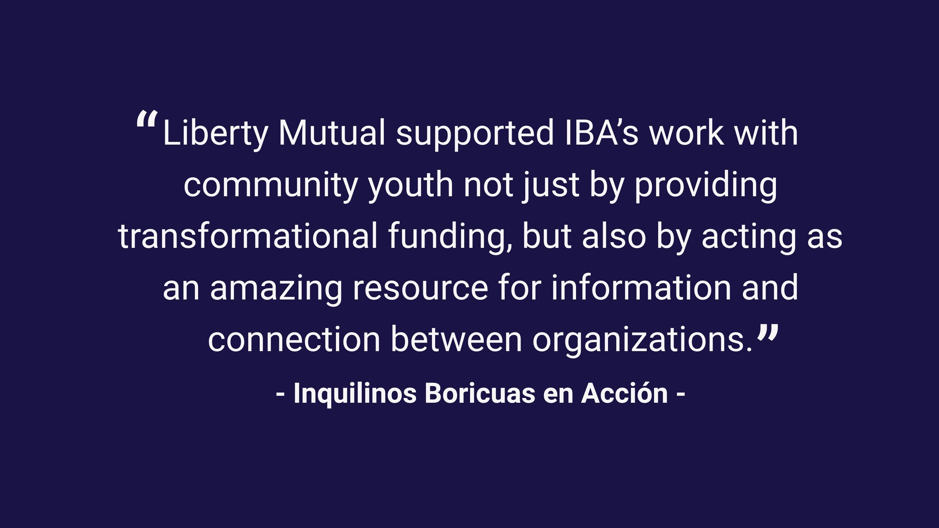 (slide 2 of 3) “Liberty Mutual supported IBA’s work with community youth not just by providing transformational funding, but also by acting as an amazing resource for information and connection between organizations.” –Inquilinos Boricuas en Acción. 