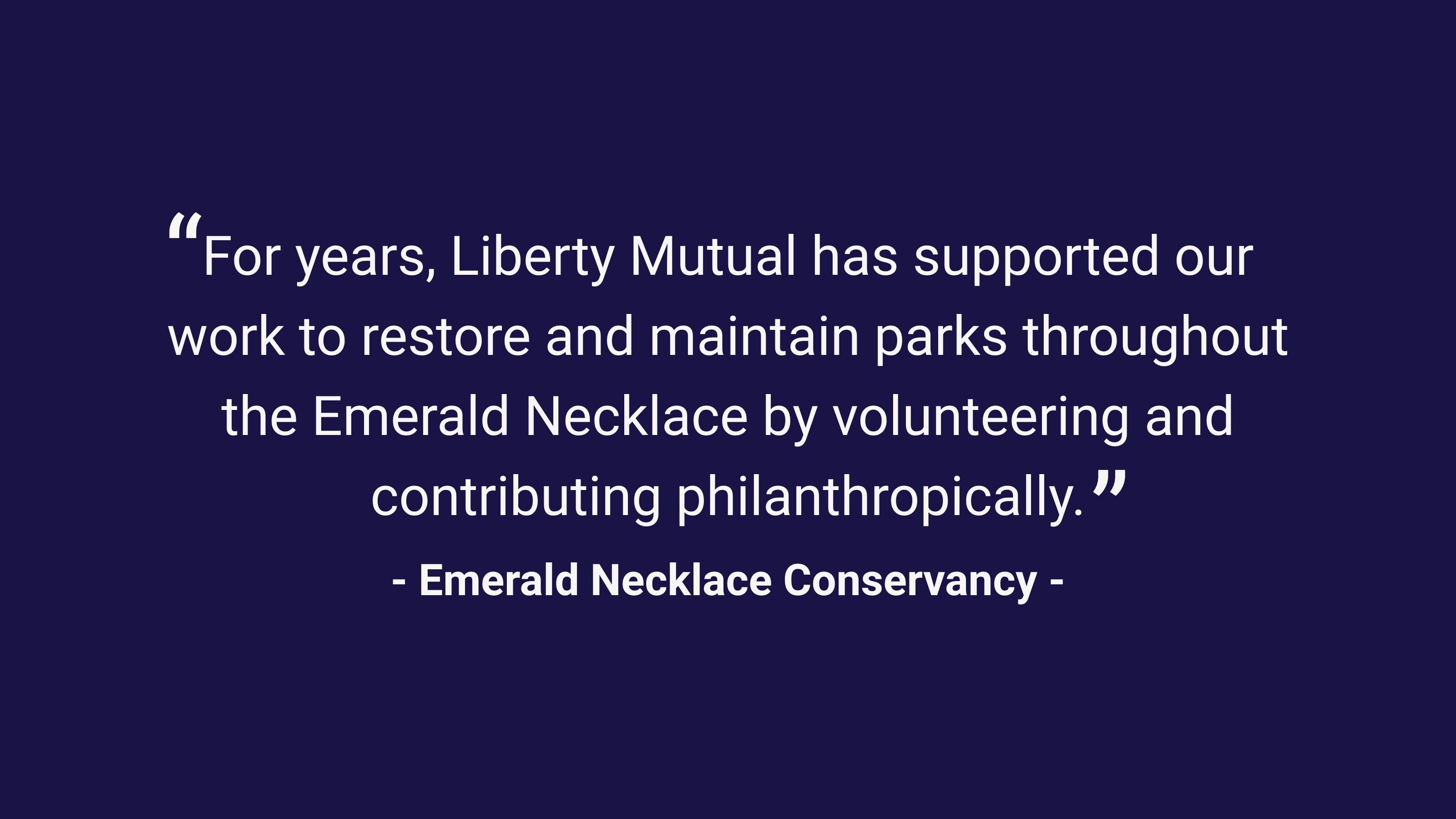 (slide 3 of 4) "For years, Liberty Mutual has supported out work to restore and maintain parks throughout the Emerald Necklace by volunteering and contributing philanthropically." - Emerald Necklace Conservancy. 