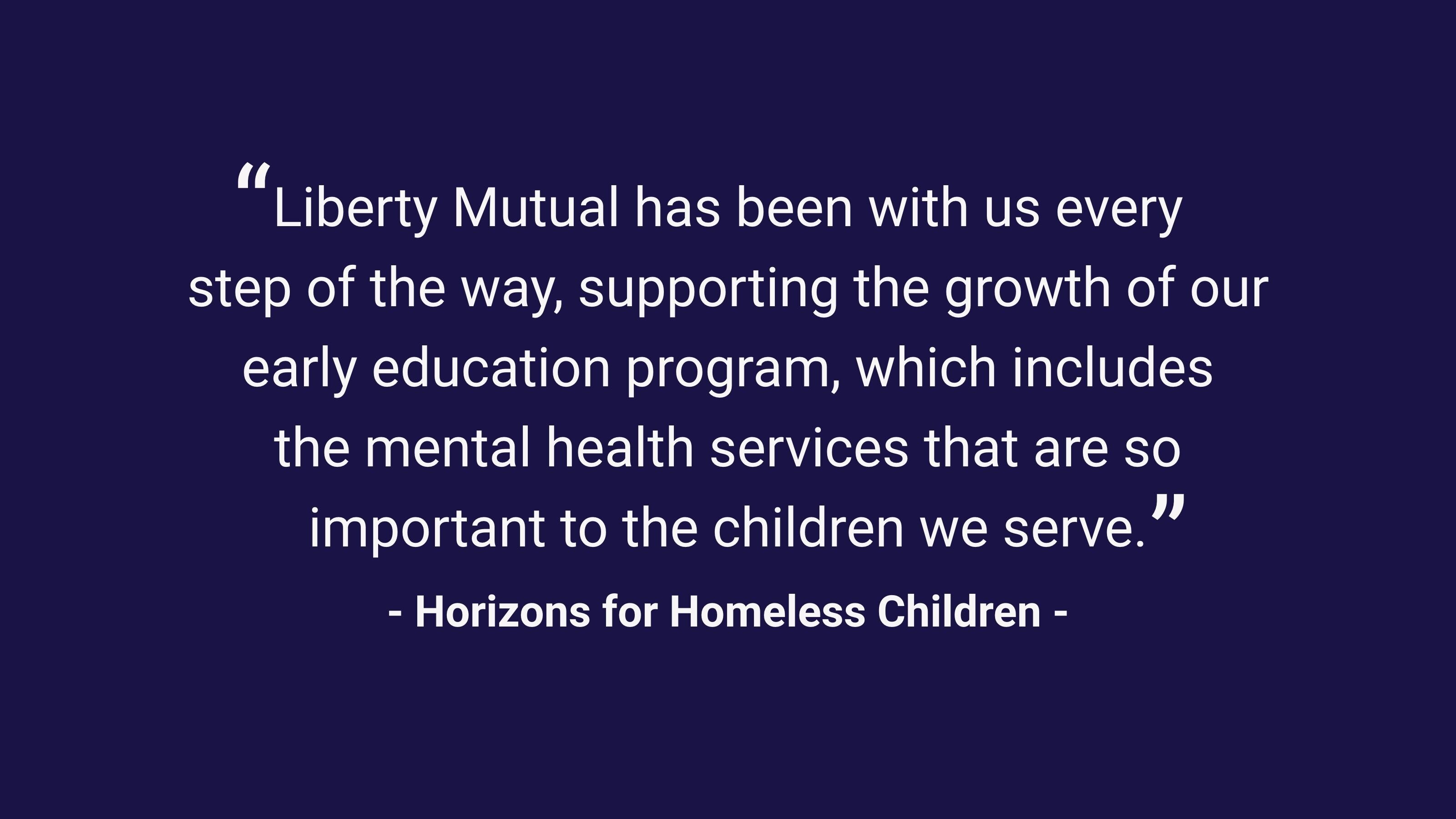 (slide 1 of 3) "Liberty Mutual has been with us every step of the way, supporting the growth of our early education program, which includes the mental health services that are so important to the children we serve." Horizons for Homeless Children. 