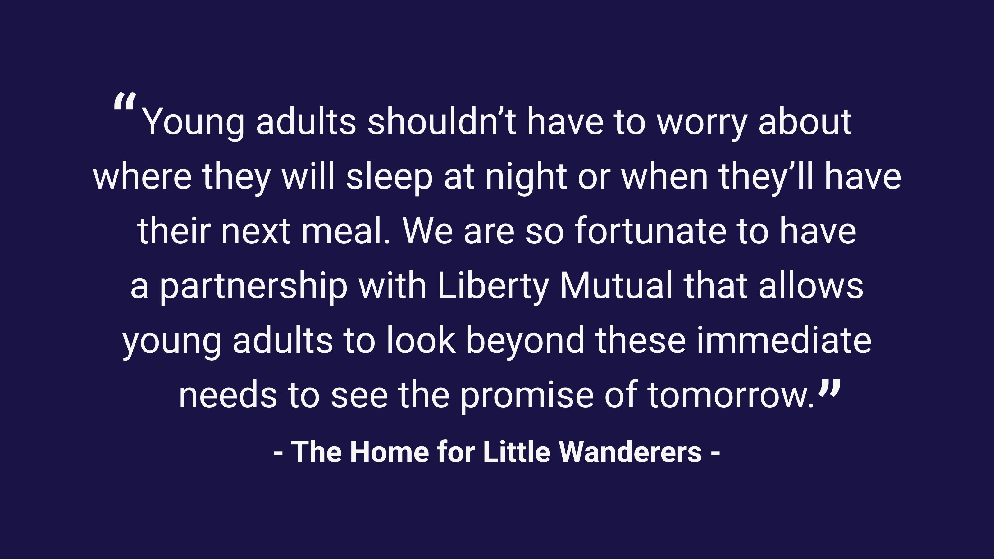 (slide 2 of 3) "Young adults shouldn't have to worry about where they will sleep at night or when they'll have their next meal. We are so fortunate to have a partnership with Liberty Mutual that allows young adults to look beyond these immediate needs to see the promise of tomorrow." - The Home for Little Wanderers. 