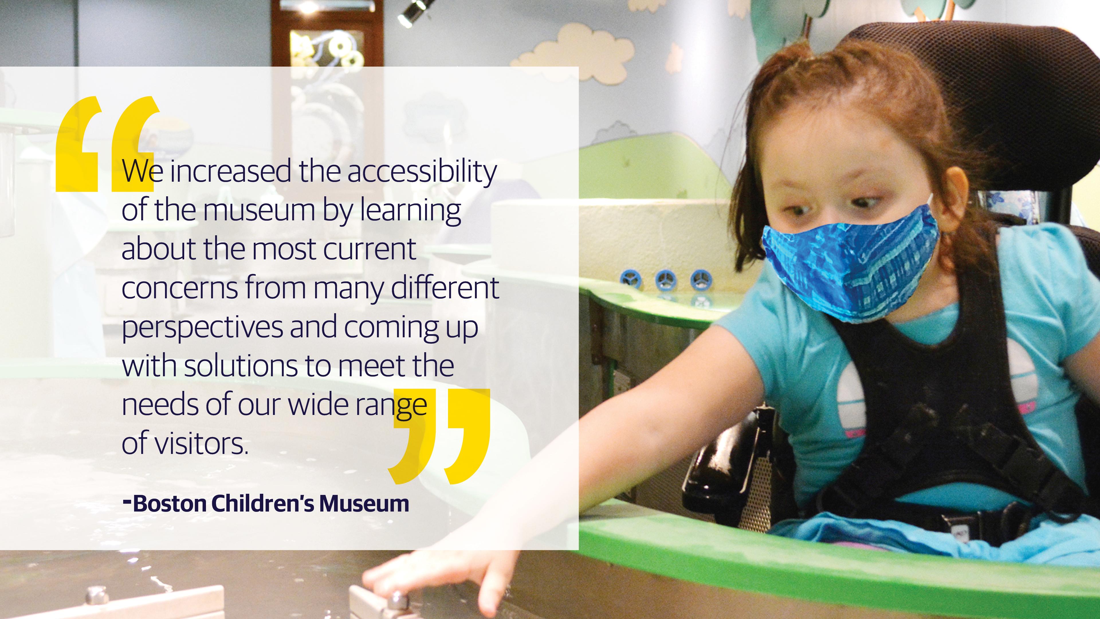 (slide 1 of 4) "We increased the accessibility of the museum by learning about the most current concerns from many different perspectives and coming up with solutions to meet the needs of our wide range of visitors." - Boston Children's Museum . 
