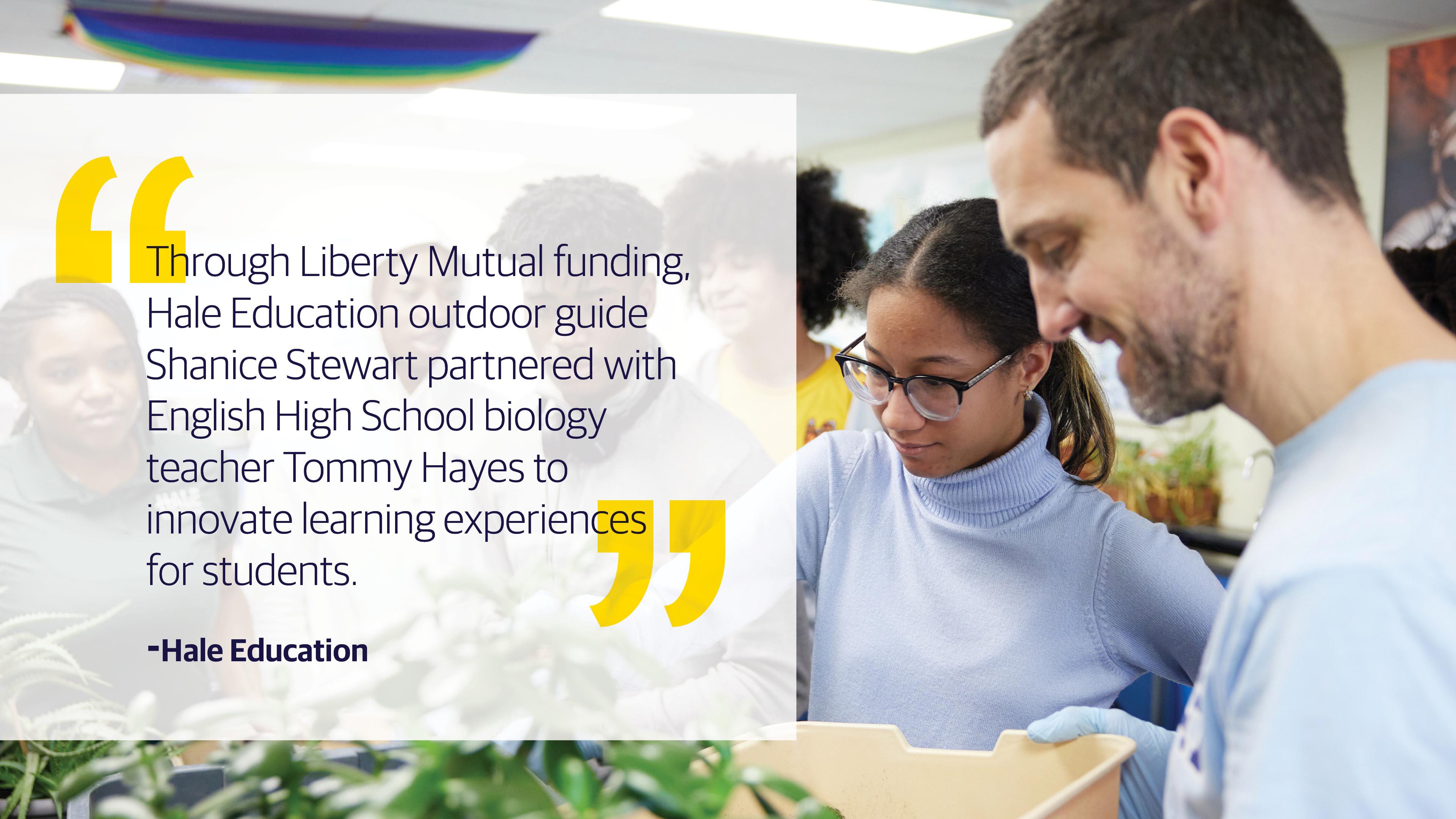 (slide 3 of 4) "Through Liberty Mutual funding, Hale Education outdoor guide Shanice Stewart partnered with English High School biology teacher Tommy Hayes to innovate learning experiences for students." - Hale Education. 