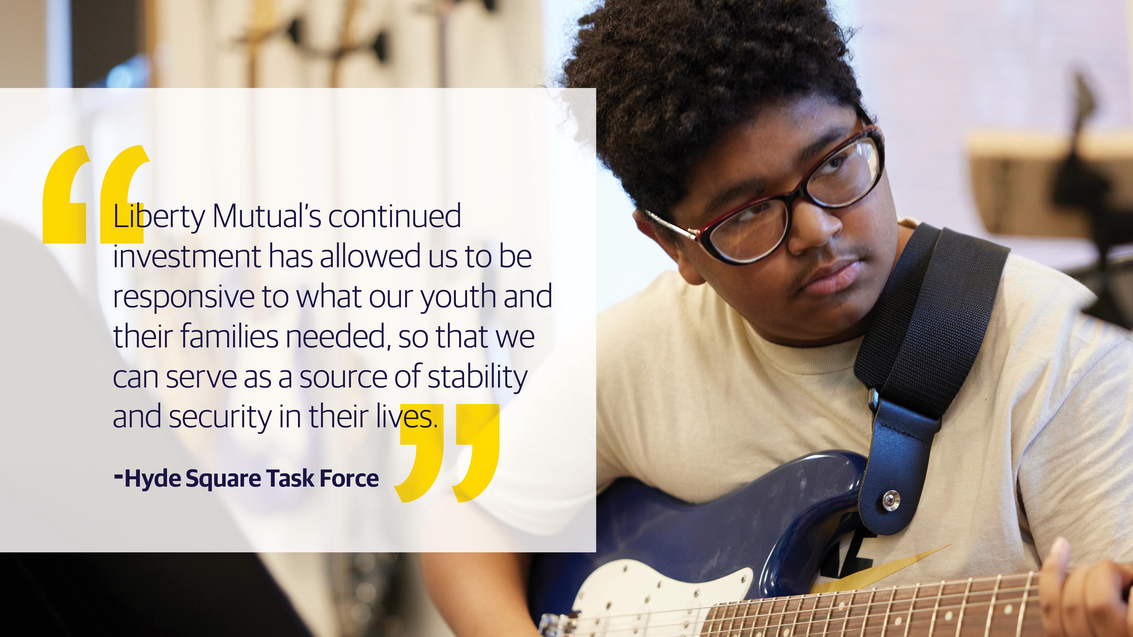 (slide 4 of 4) "Liberty Mutual's continued investment has allowed us to be responsive to what our youth and their families needed, so that we can serve as a source of stability and security in their lives." - Hyde Square Task Force. 