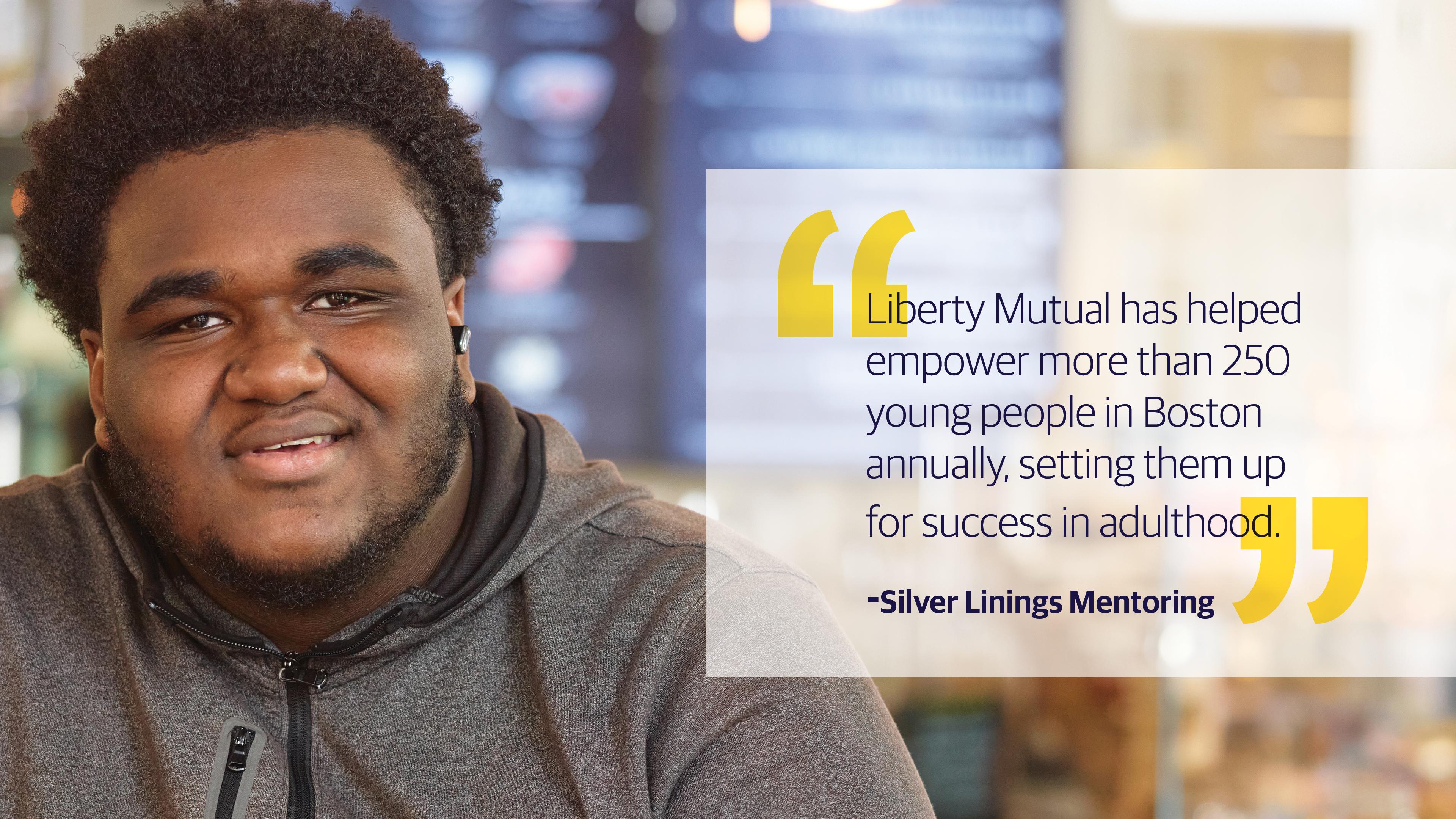(slide 3 of 3) "Liberty Mutual has helped empower more than 250 young people in Boston annually, setting them up for success in adulthood." - Silver Linings Mentoring. 