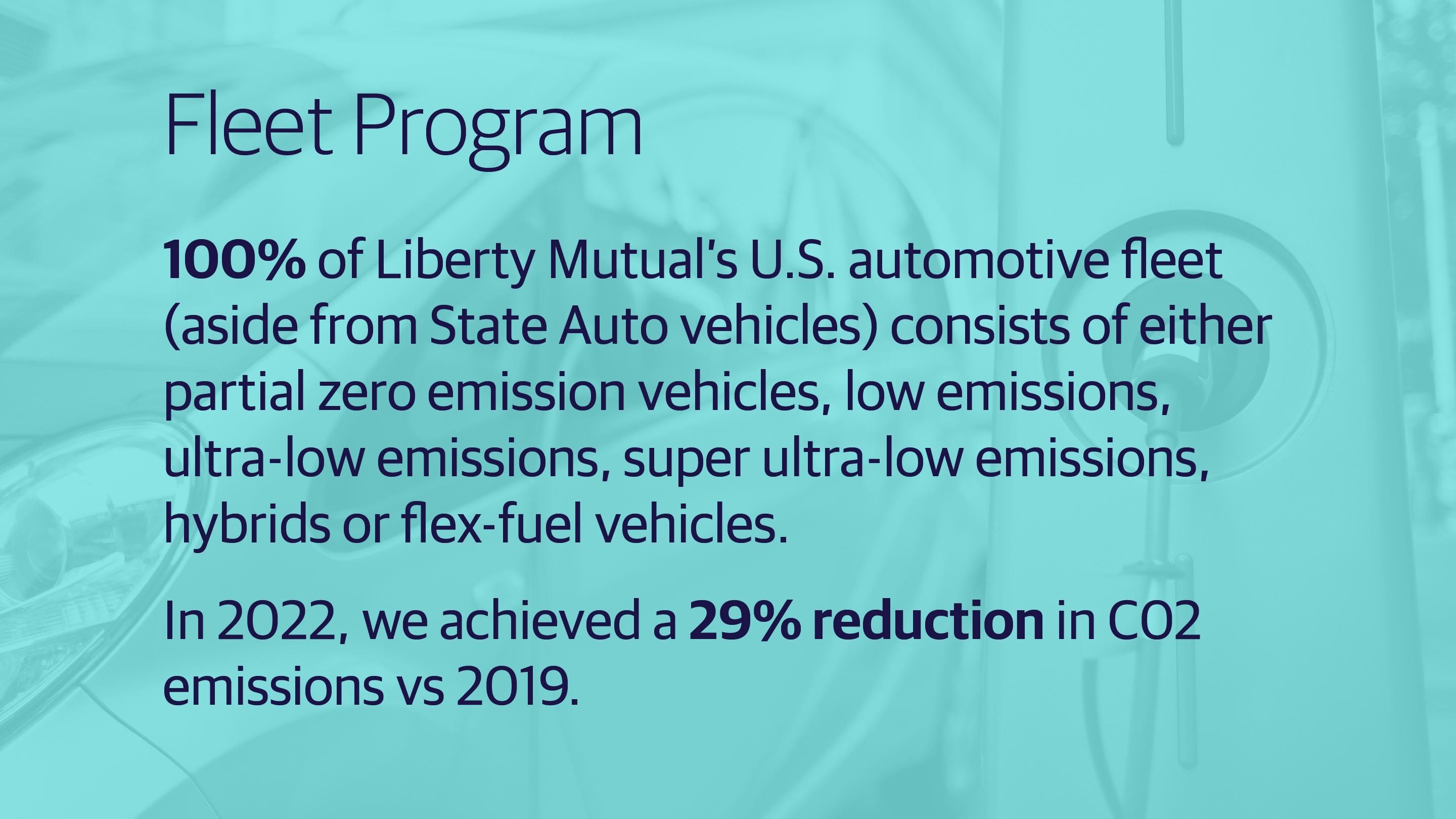 (slide 1 of 3) •	“100% of Liberty Mutual’s U.S. automotive fleet (aside from State Auto vehicles) consists of either partial zero emission vehicles, low emissions, ultra-low emissions, super ultra-low emissions, hybrids or flex-fuel vehicles. In 2022, we achieved a 29% reduction in CO2 emissions vs 2019.”. 