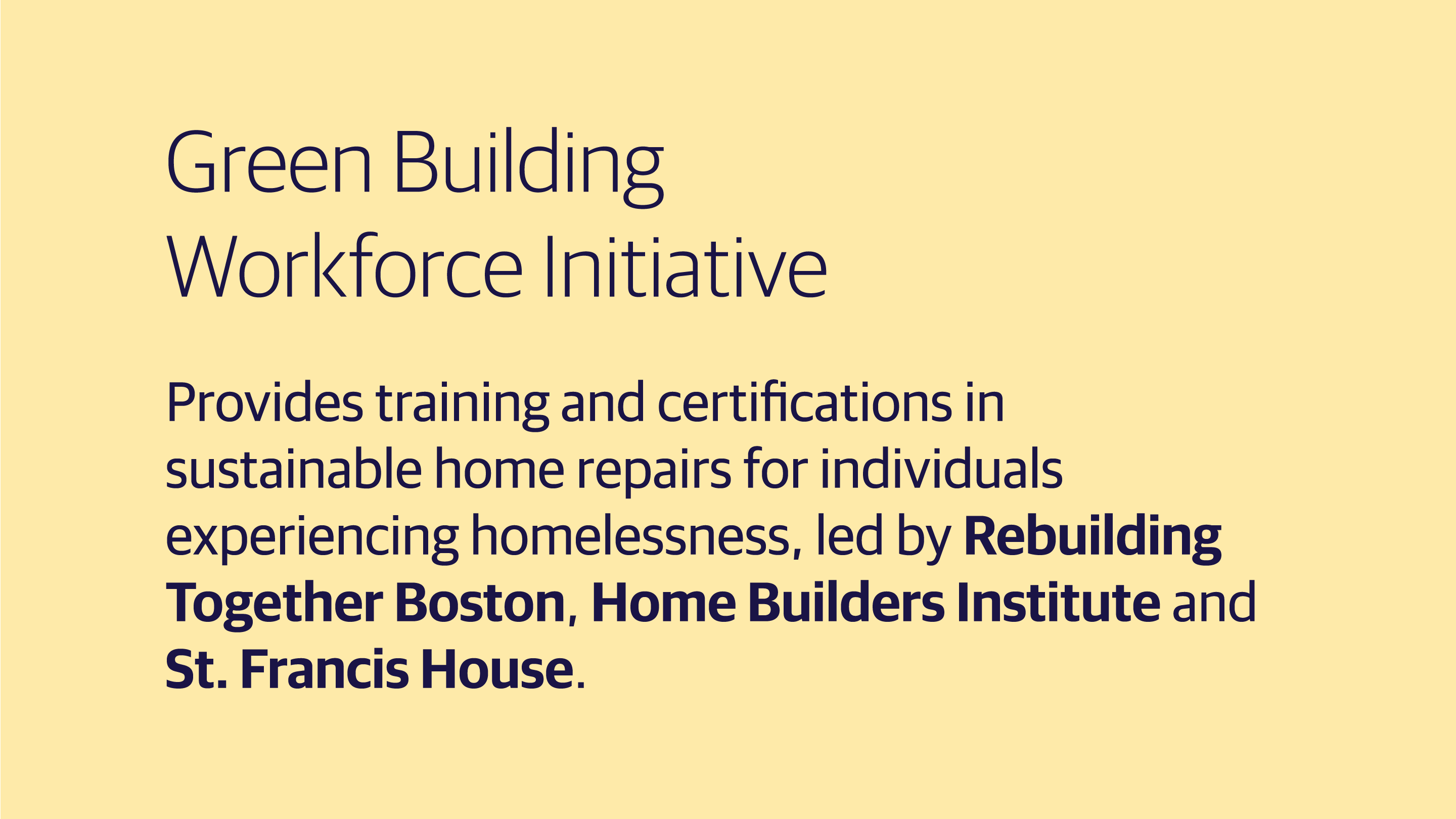 (slide 2 of 3) Green Building Workforce Initiative: Provides training and certifications in sustainable home repairs for individuals experiencing homelessness, led by Rebuilding Together Boston, Home Builders Institute and St. Francis House. . 