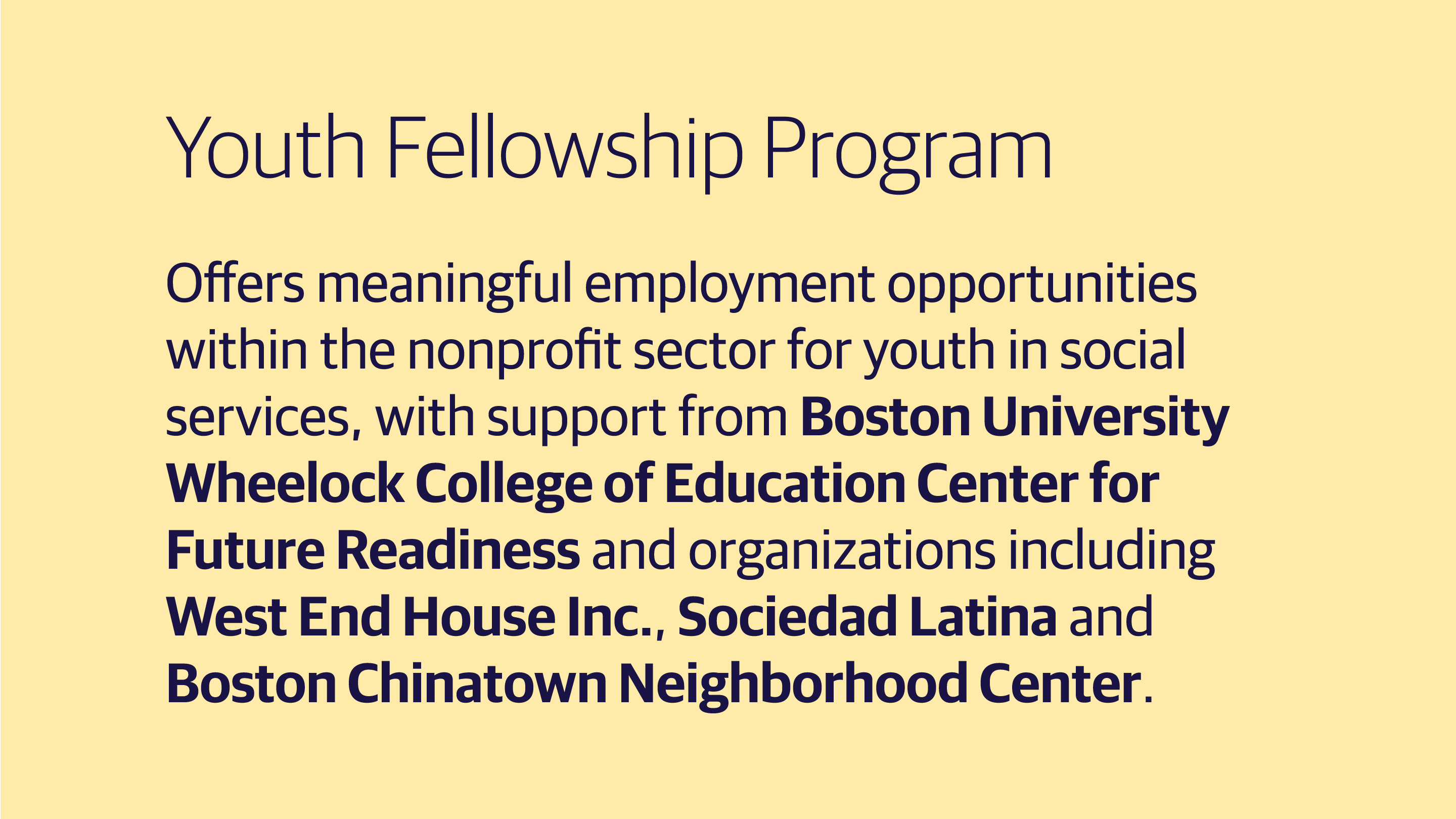 (slide 3 of 3) Youth Fellowship Program: Offers meaningful employment opportunities within the nonprofit sector for youth in social services, with support from Boston University Wheelock College of Education Center for Future Readiness and organizations including West End House Inc., Sociedad Latina and Boston Chinatown Neighborhood Center. . 