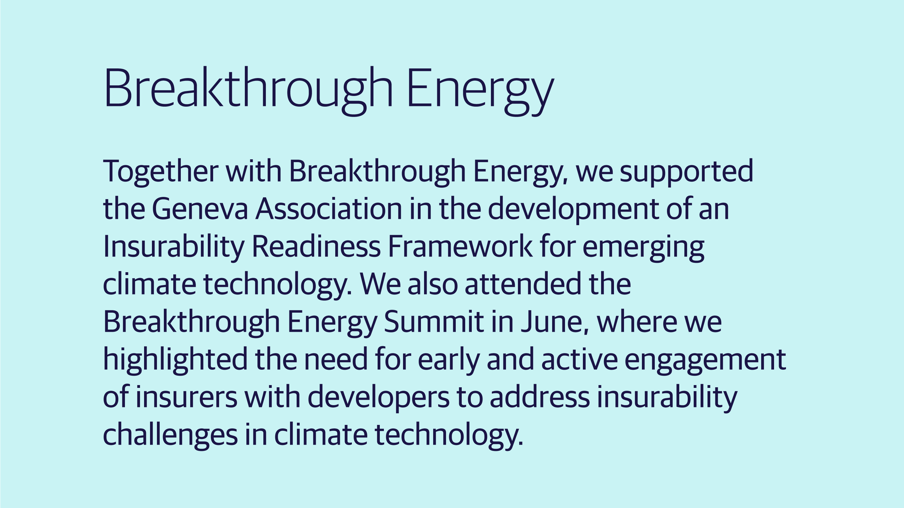 (slide 3 of 4) Breakthrough Energy: Together with Breakthrough Energy, we supported the Geneva Association in the development of an Insurability Readiness Framework for emerging climate technology. We also attended the Breakthrough Energy Summit in June, where we highlighted the need for early and active engagement of insurers with developers to address insurability challenges in climate technology.  . 