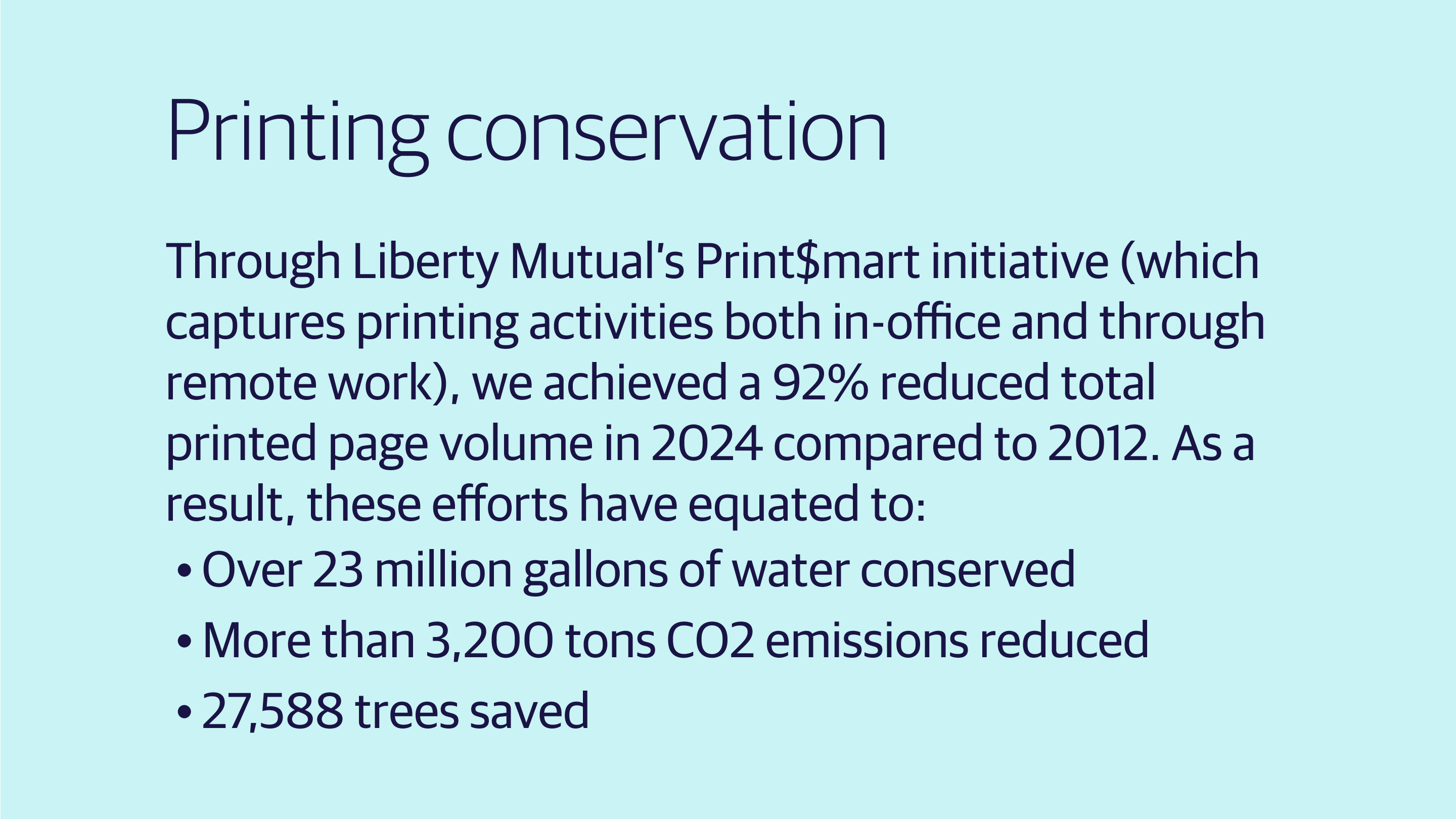 (slide 1 of 4) Printing conservation    Through Liberty Mutual’s Print$mart initiative (which captures printing activities both in-office and through remote work), we achieved a 92% reduced total printed page volume in 2024 compared to 2012. As a result, these efforts have equated to:   Over 23 million gallons of water conserved   More than 3,200 tons CO2 emissions reduced   27,588 trees saved . 