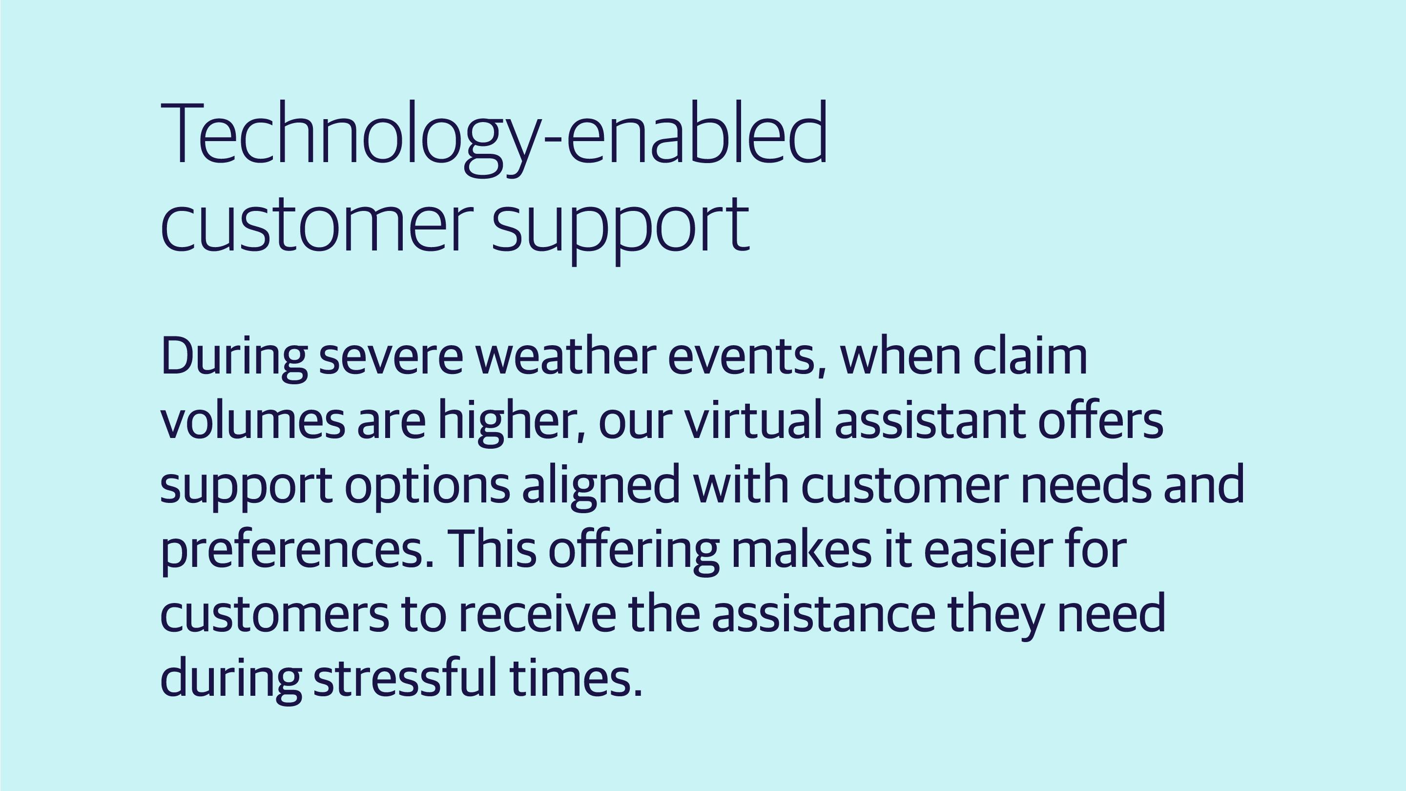 (slide 2 of 4) Technology-enabled customer support: During severe weather events, when claim volumes are higher, our virtual assistant offers support options aligned with customer needs and preferences. This offering makes it easier for customers to receive the assistance they need during stressful times. . 