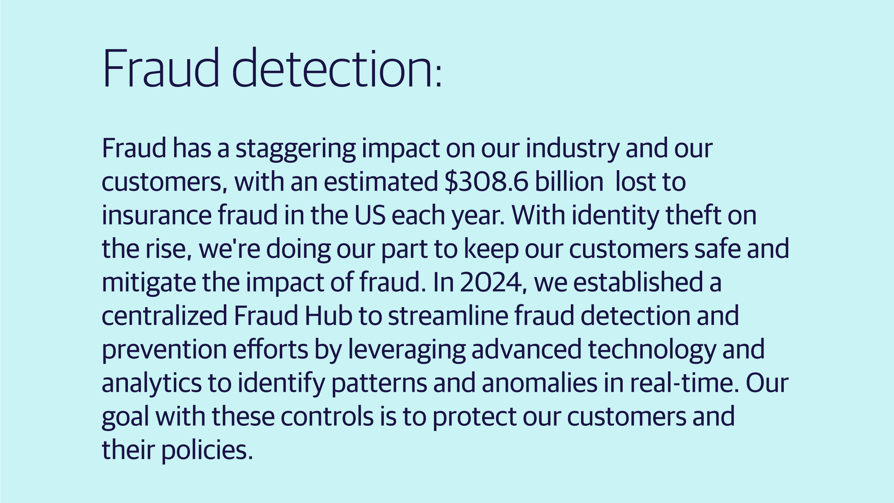 (slide 3 of 4) Fraud detection: Fraud has a staggering impact on our industry and our customers, with an estimated $308.6 billion12 lost to insurance fraud in the US each year. With identity theft on the rise, we're doing our part to keep our customers safe and mitigate the impact of fraud. In 2024, we established a centralized Fraud Hub to streamline fraud detection and prevention efforts by leveraging advanced technology and analytics to identify patterns and anomalies in real-time. Our goal with these controls is to pr. 