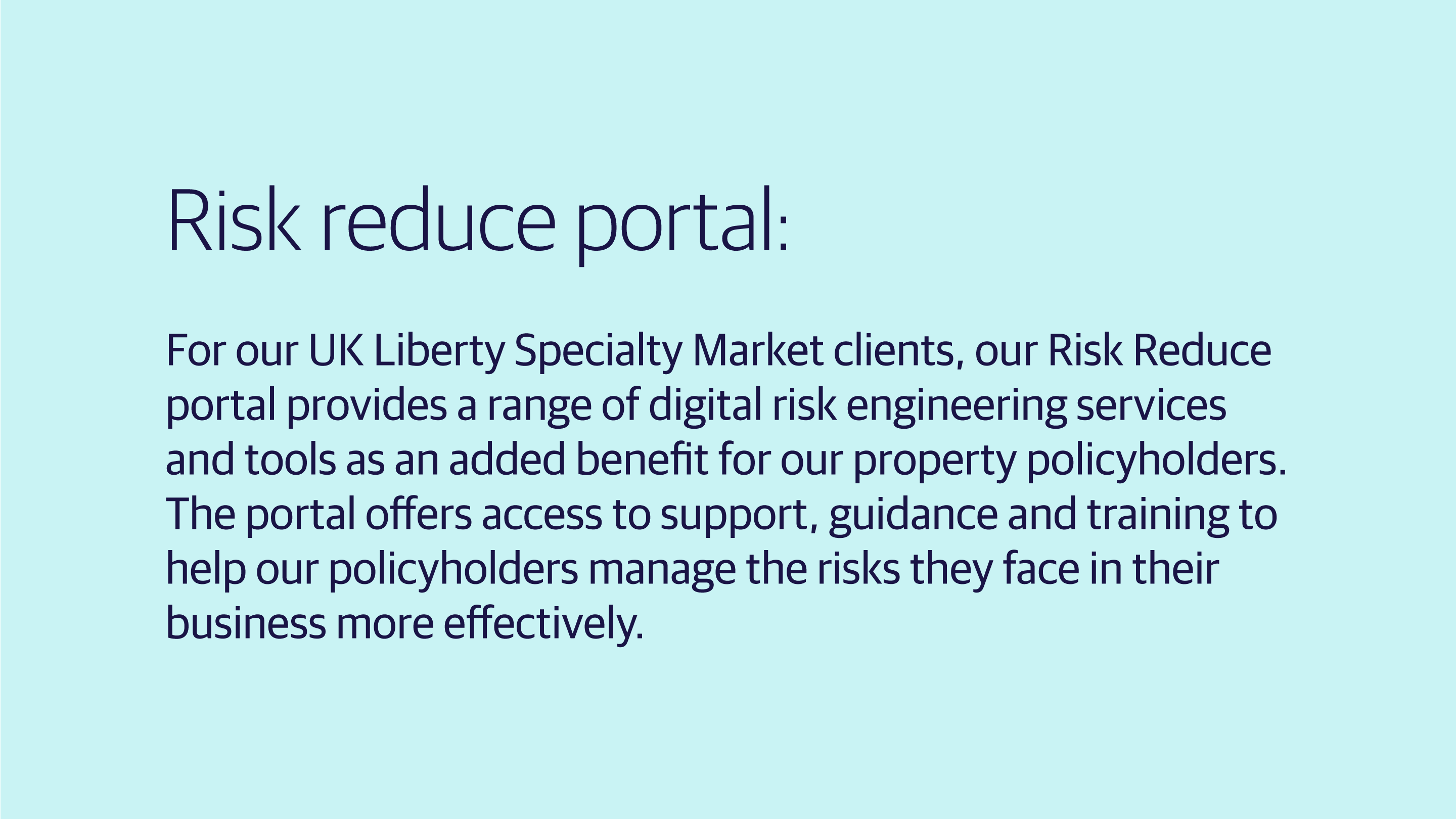 (slide 4 of 4) Risk Reduce portal: For our UK Liberty Specialty Market clients, our Risk Reduce portal provides a range of digital risk engineering services and tools as an added benefit for our property policyholders. The portal offers access to support, guidance and training to help our policyholders manage the risks they face in their business more effectively.  . 