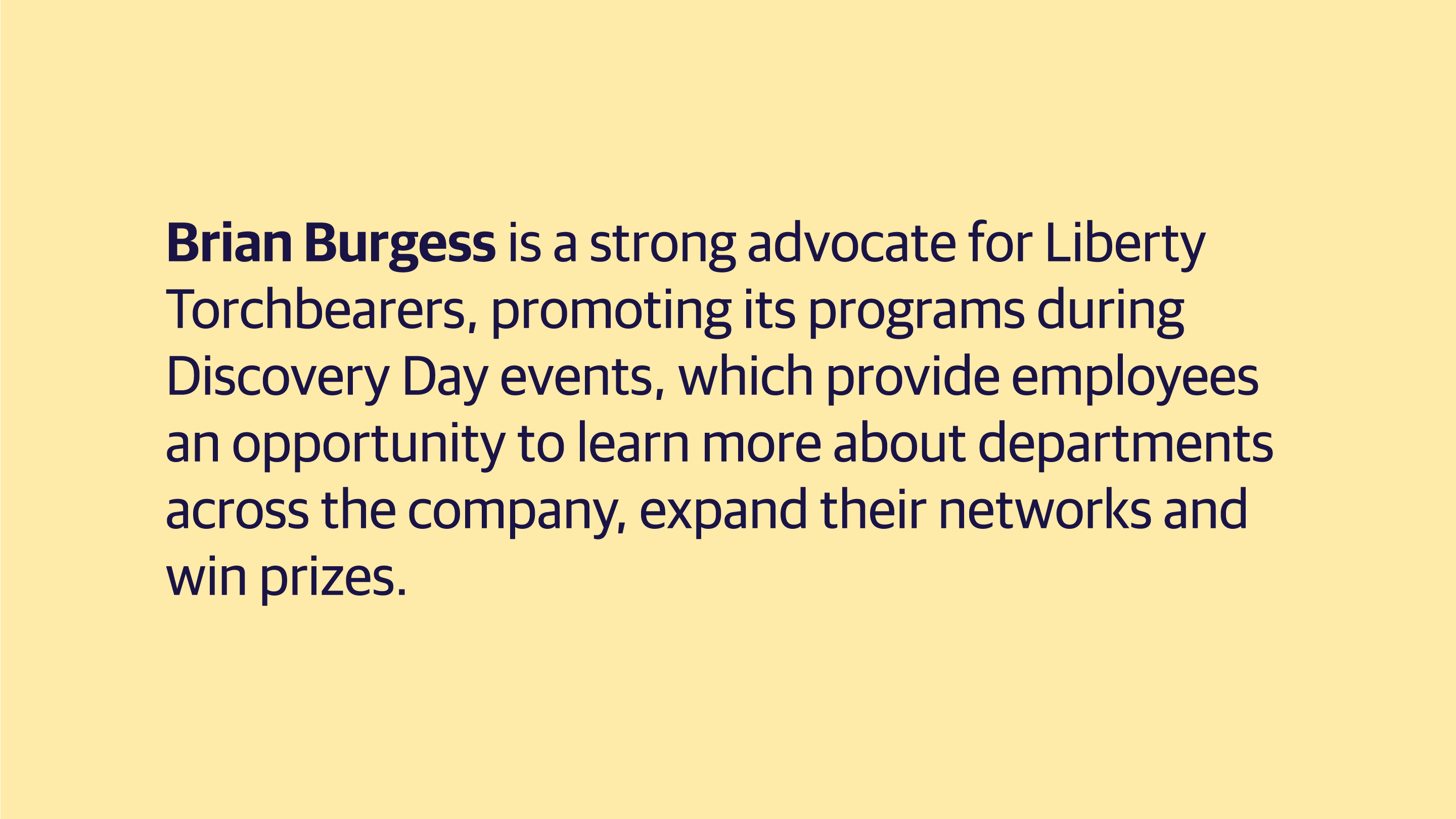 (slide 5 of 8) Brian Burgess is a strong advocate for Liberty Torchbearers, promoting its programs during Discovery Day events, which provide employees an opportunity to learn more about departments across the company, expand their networks and win prizes.  . 