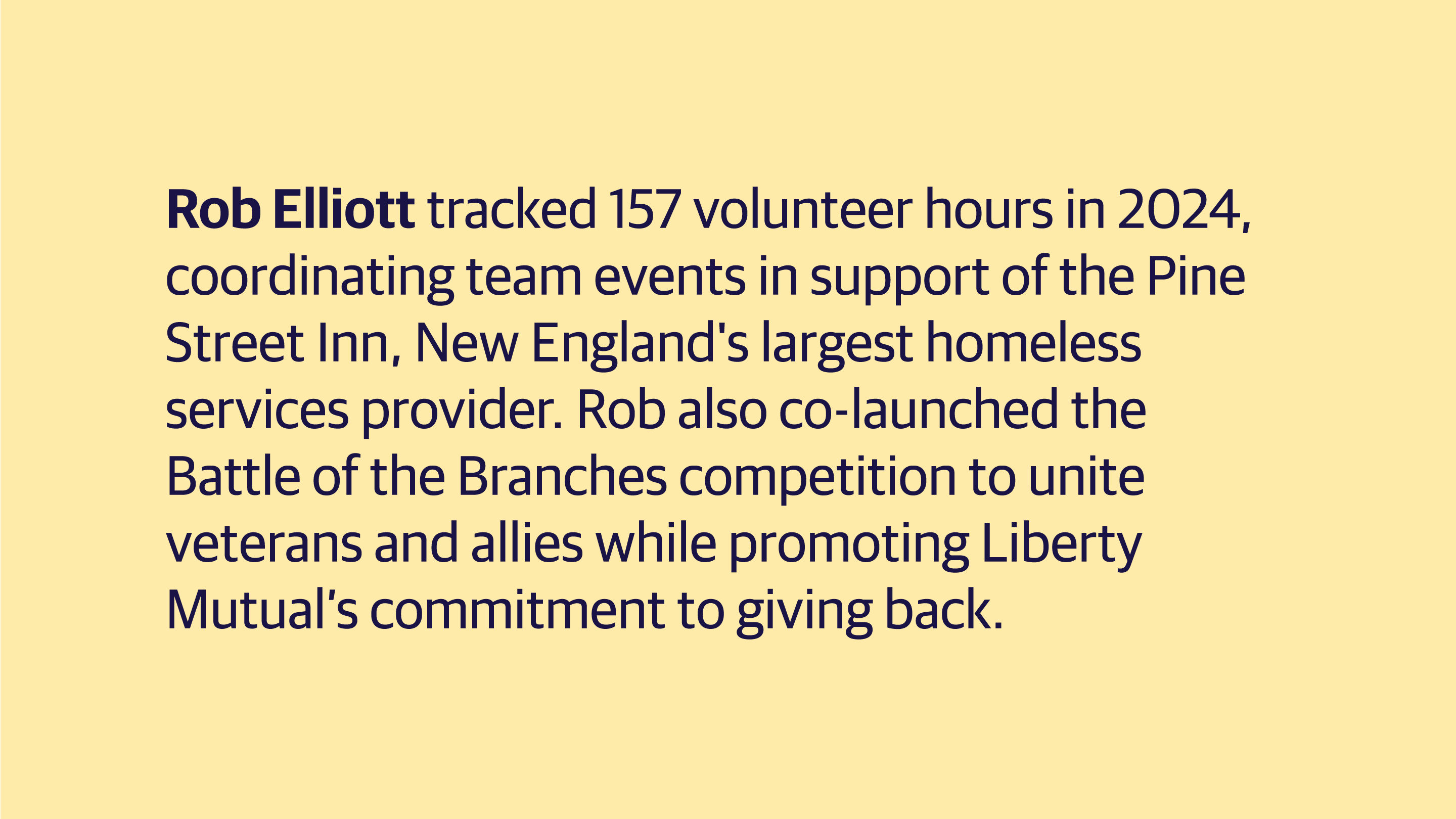 (slide 1 of 8) Rob Elliott tracked 157 volunteer hours in 2024, coordinating team events in support of the Pine Street Inn, New England's largest homeless services provider. Rob also co-launched the Battle of the Branches competition to unite veterans and allies while promoting Liberty Mutual’s commitment to giving back. . 