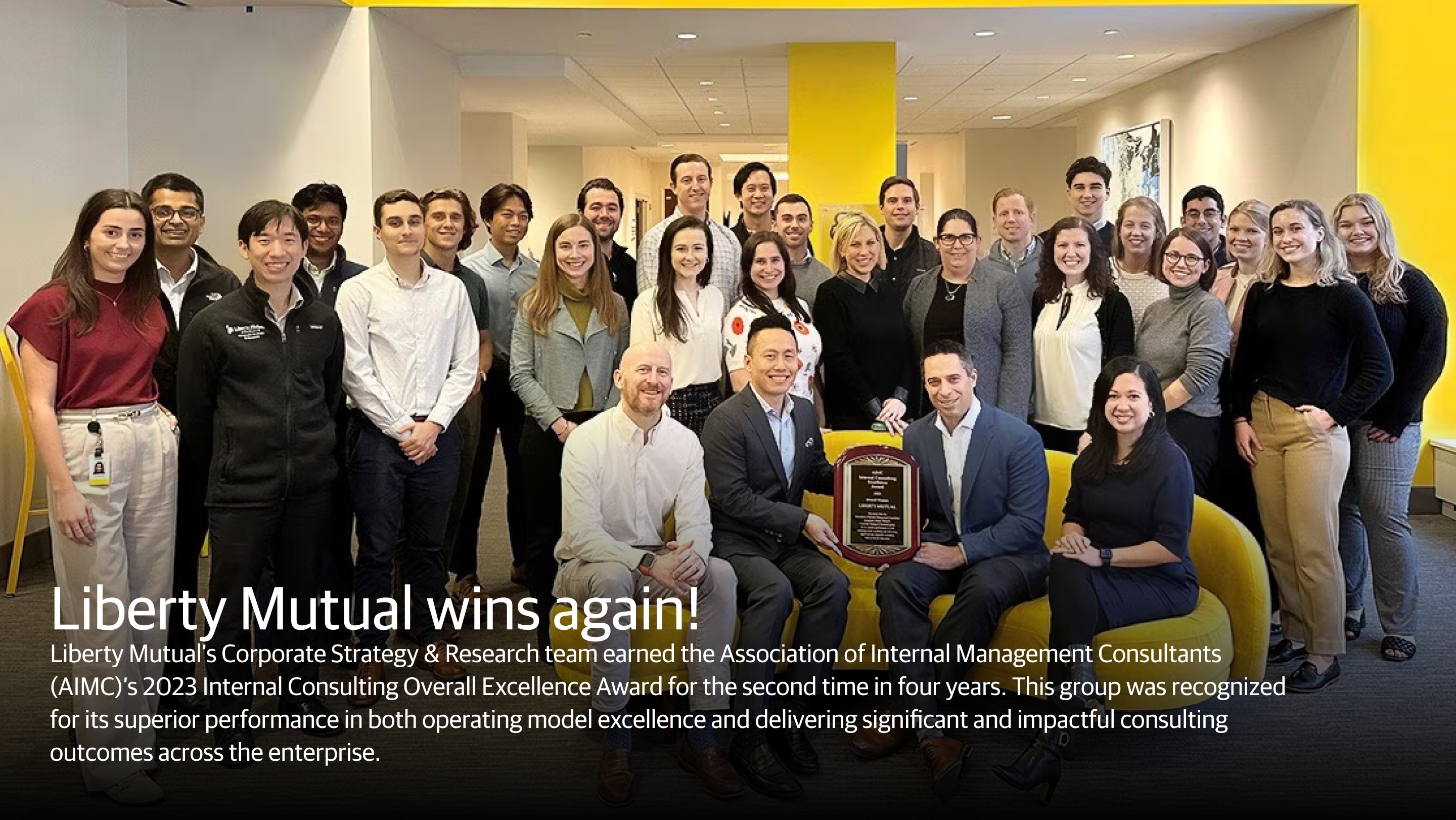 (slide 1 of 2) Liberty Mutual wins again!  Liberty Mutual's Corporate Strategy & Research team earned the Association of Internal Management Consultants (AIMC)'s 2023 Internal Consulting Overall Excellence Award for the second time in four years. This group was recognized for its superior performance in both operating model excellence and delivering significant and impactful consulting outcomes across the enterprise.. 