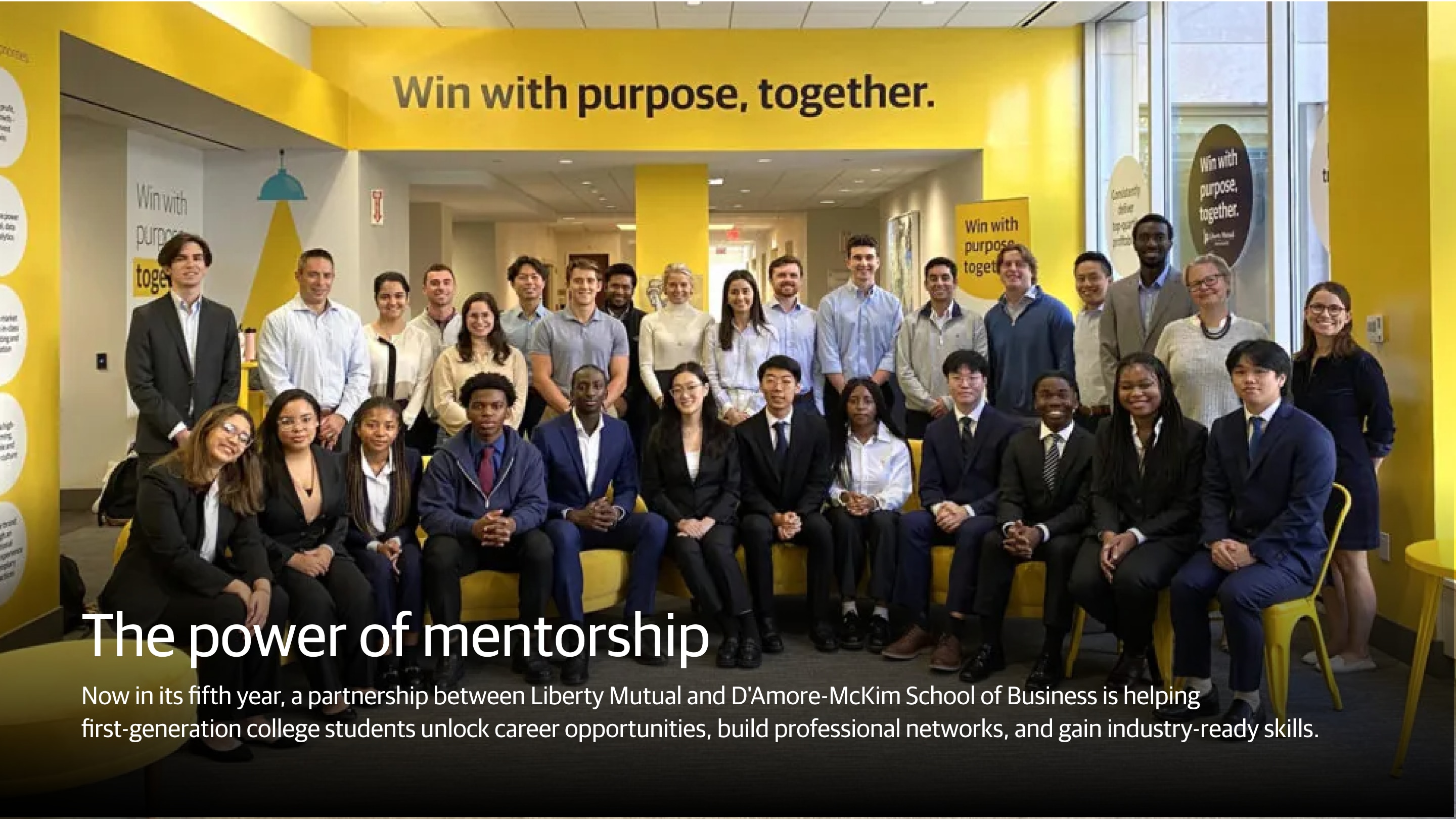 (slide 2 of 2) The power of mentorship  Now in its fifth year, a partnership between Liberty Mutual and D'Amore-McKim School of Business is helping first-generation college students unlock career opportunities, build professional networks, and gain industry-ready skills.. 