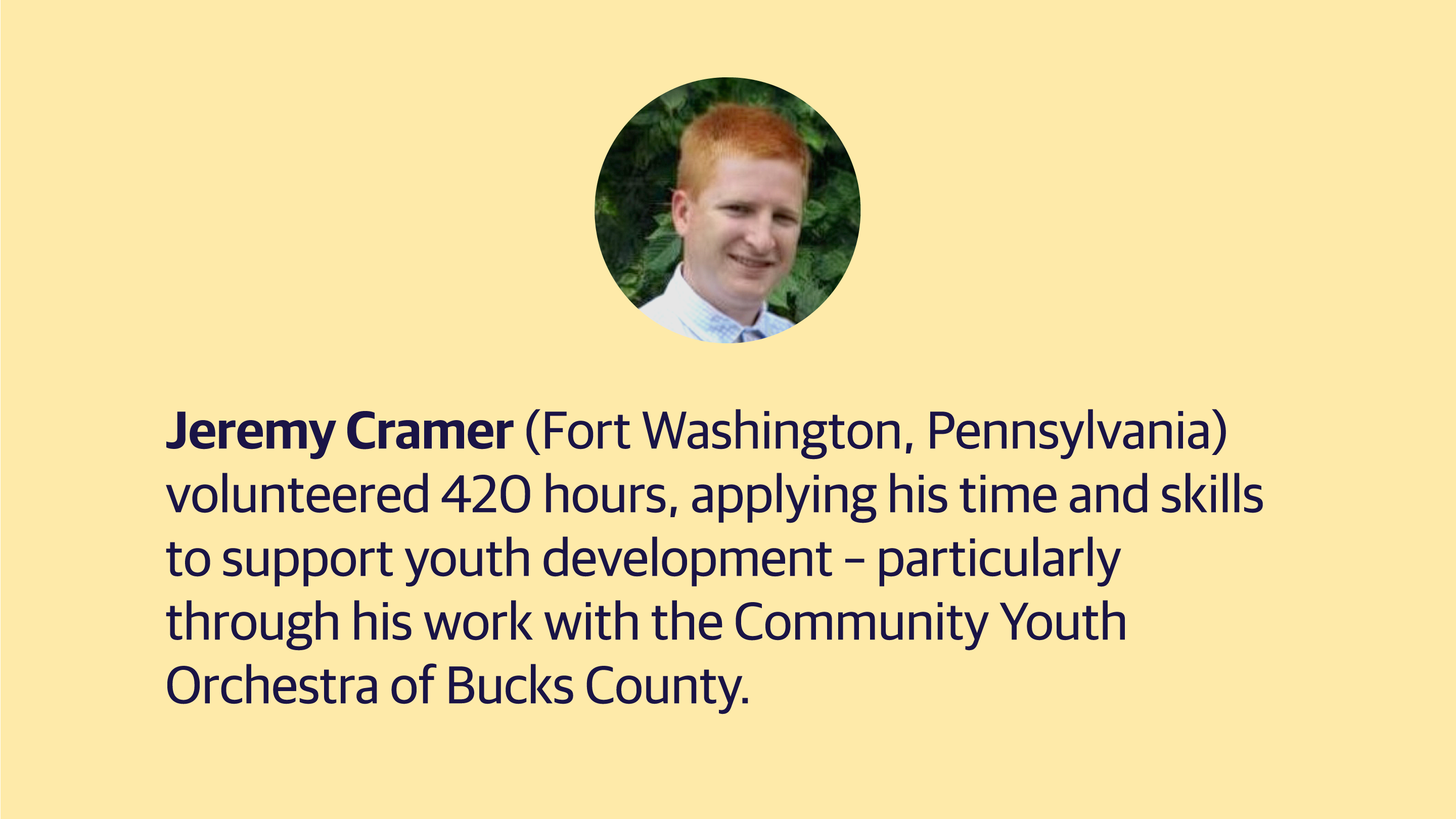 (slide 2 of 4) Jeremy Cramer (Fort Washington, Pennsylvania) volunteered 420 hours, applying his time and skills to support youth development – particularly through his work with the Community Youth Orchestra of Bucks County. ​. 