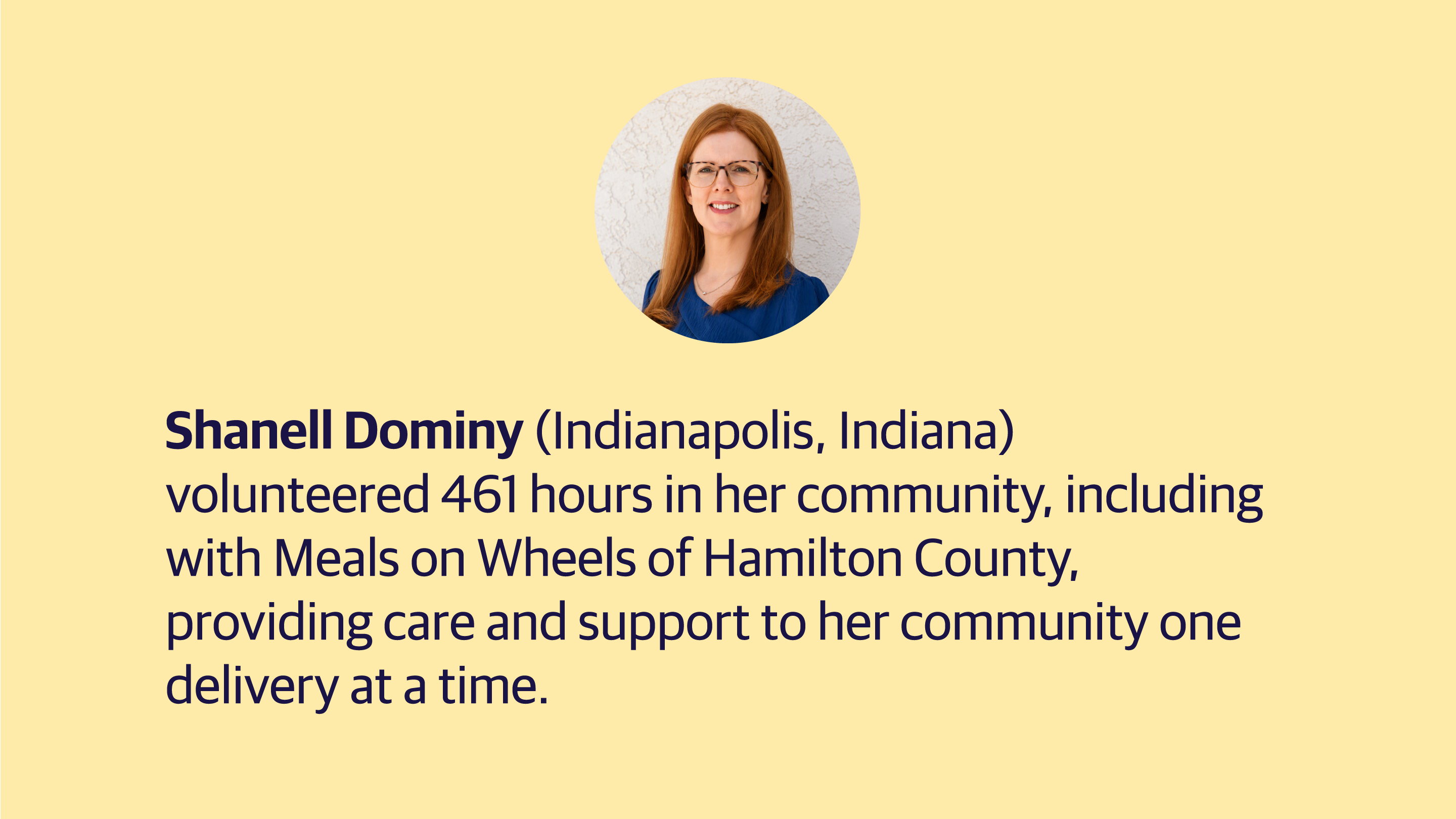 (slide 4 of 4) Shanell Dominy (Indianapolis, Indiana) volunteered 461 hours in her community, including with Meals on Wheels of Hamilton County, providing care and support to her community one delivery at a time.​. 