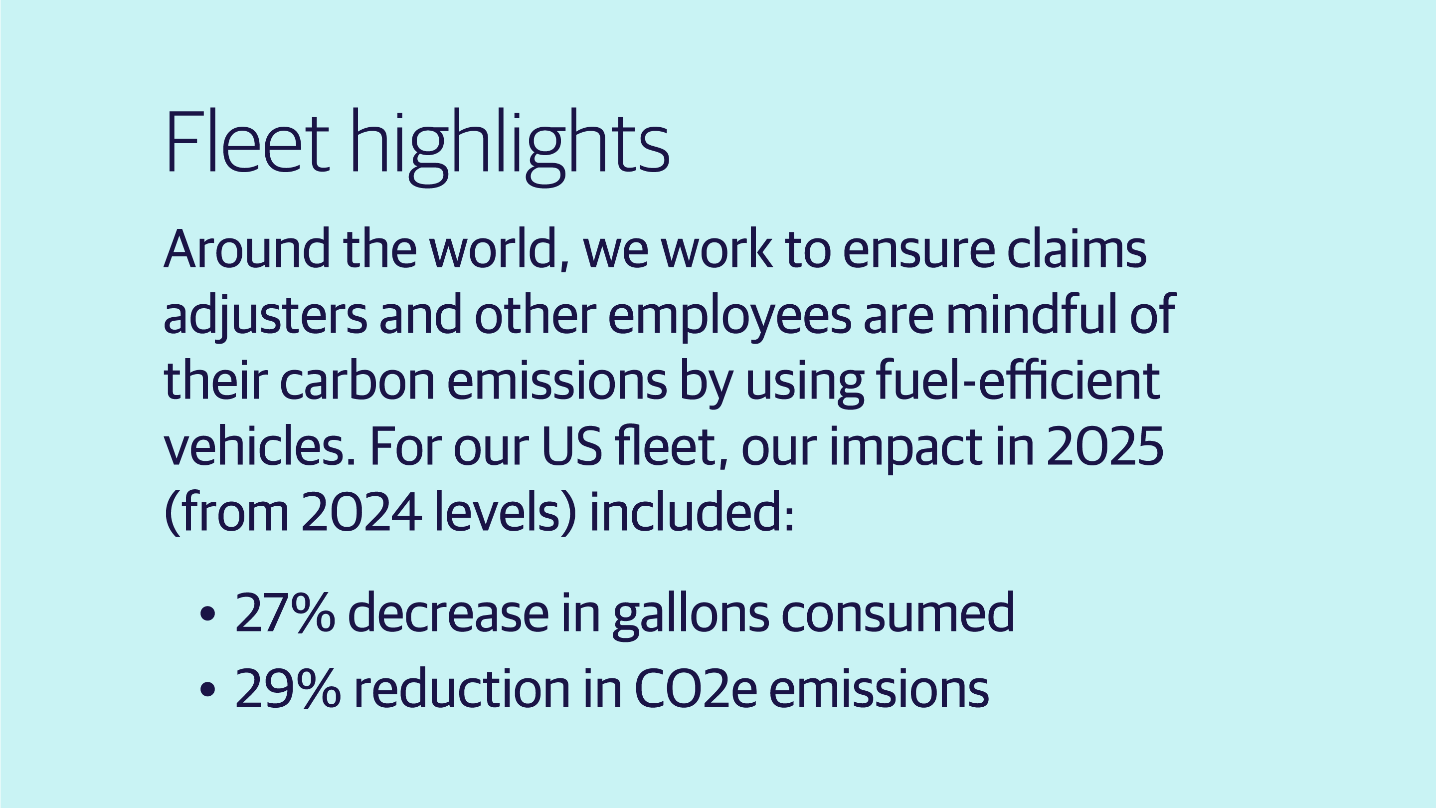 (slide 1 of 4) Around the world, we work to ensure claims adjusters and other employees are mindful of their carbon emissions by using fuel-efficient vehicles. For our US fleet, our impact in 2025 (from 2024 levels) included:    27% decrease in gallons consumed    29% reduction in CO2e emissions  . 