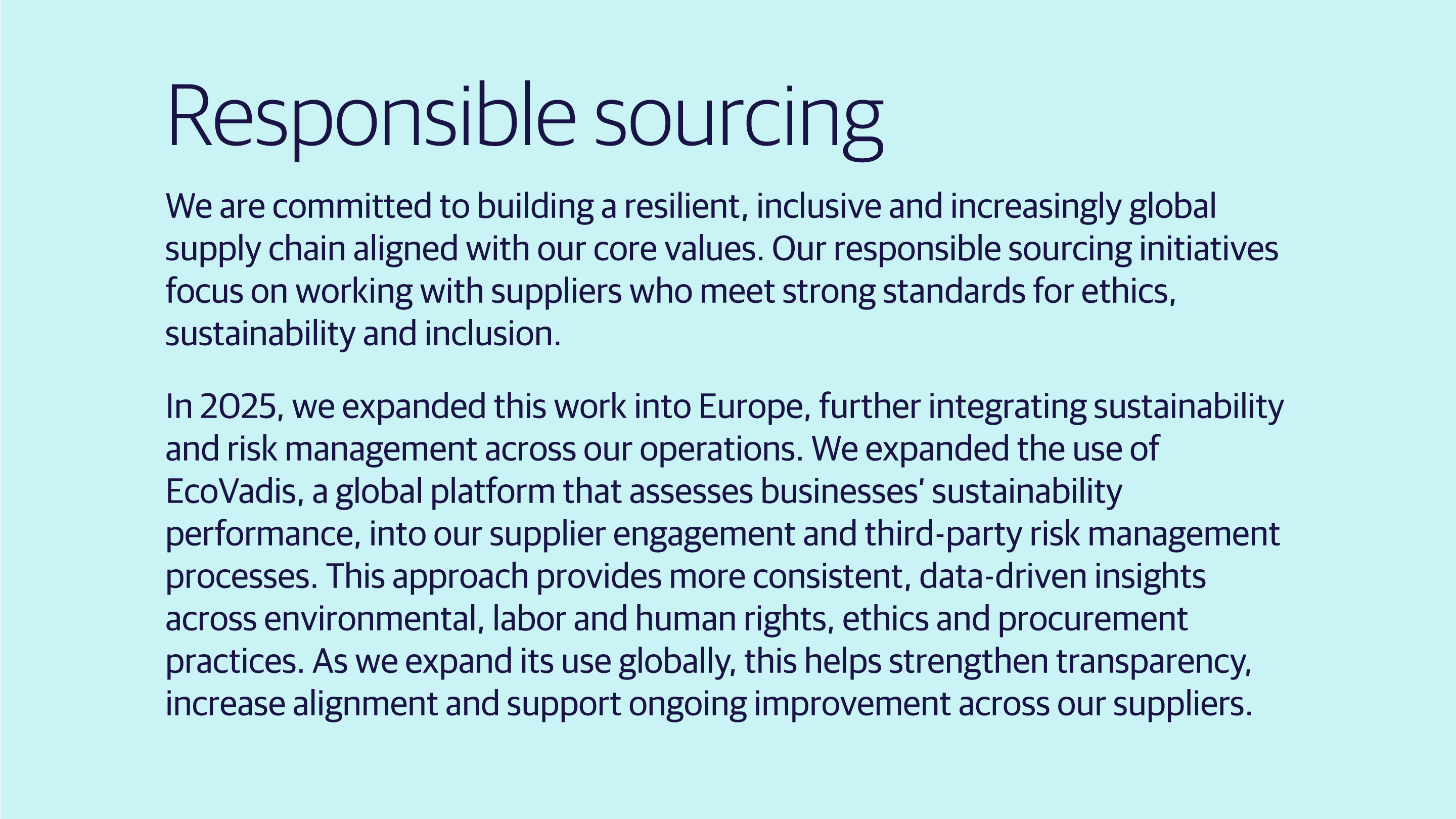 (slide 4 of 4) We are committed to building a resilient, inclusive and increasingly global supply chain aligned with our core values. Our responsible sourcing initiatives focus on working with suppliers who meet strong standards for ethics, sustainability and inclusion.    In 2025, we expanded this work into Europe, further integrating sustainability and risk management across our operations. We expanded the use of EcoVadis, a global platform that assesses businesses’ sustainability performance, into our supplier engageme. 