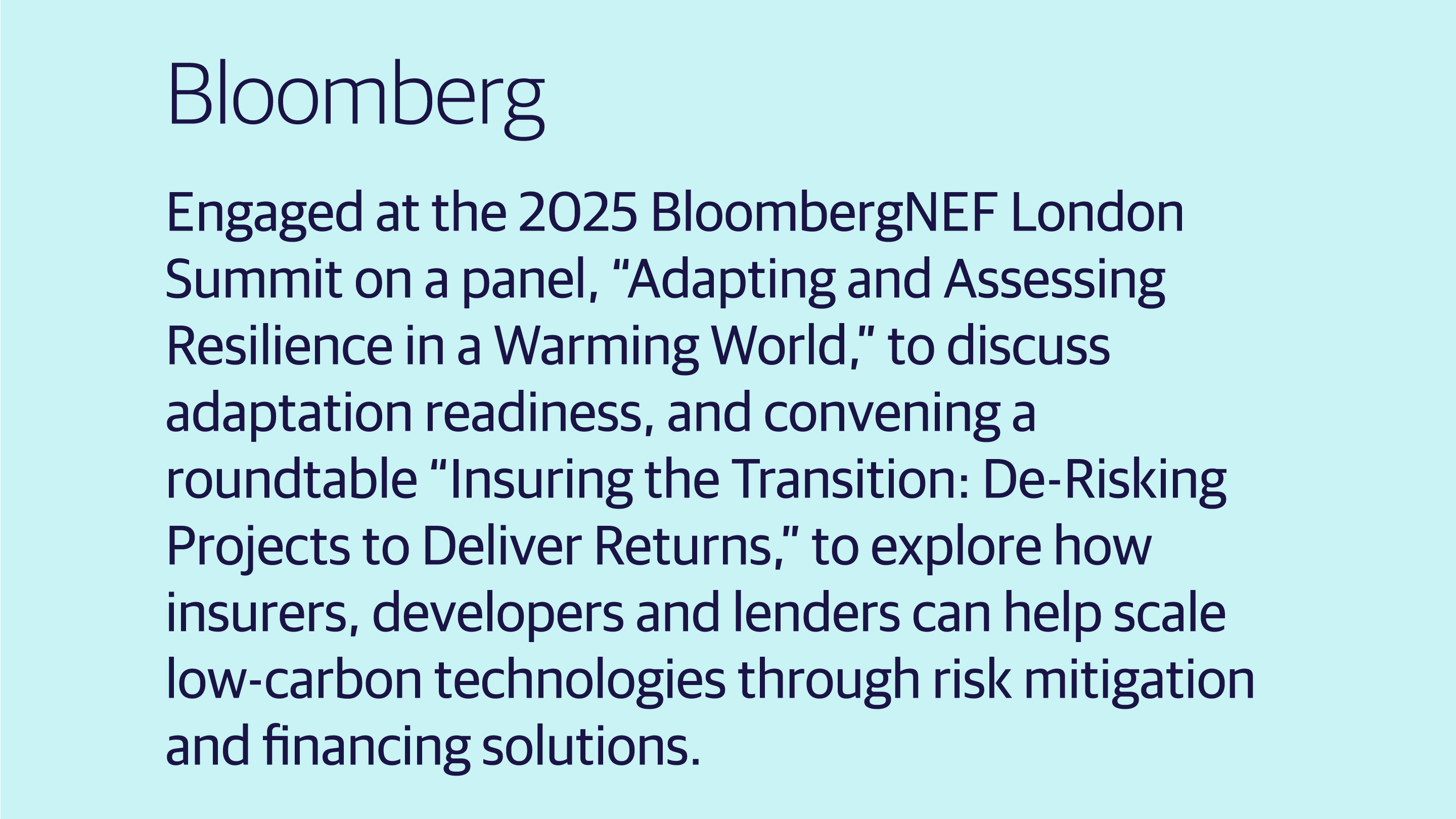 (slide 3 of 4) .Engaged at the 2025 BloombergNEF London Summit on a panel, “Adapting and Assessing Resilience in a Warming World,” to discuss adaptation readiness, and convening a roundtable “Insuring the Transition: De-Risking Projects to Deliver Returns,” to explore how insurers, developers and lenders can help scale low-carbon technologies through risk mitigation and financing solutions.. 