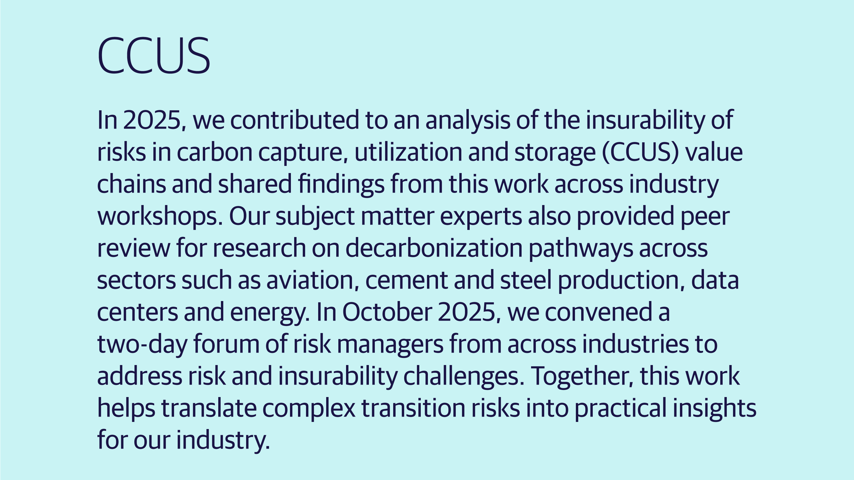 (slide 4 of 4) In 2025, we contributed to an analysis of the insurability of risks in carbon capture, utilization and storage (CCUS) value chains and shared findings from this work across industry workshops. Our subject matter experts also provided peer review for research on decarbonization pathways across sectors such as aviation, cement and steel production, data centers and energy. In October 2025, we convened a two-day forum of risk managers from across industries to address risk and insurability challenges.. 
