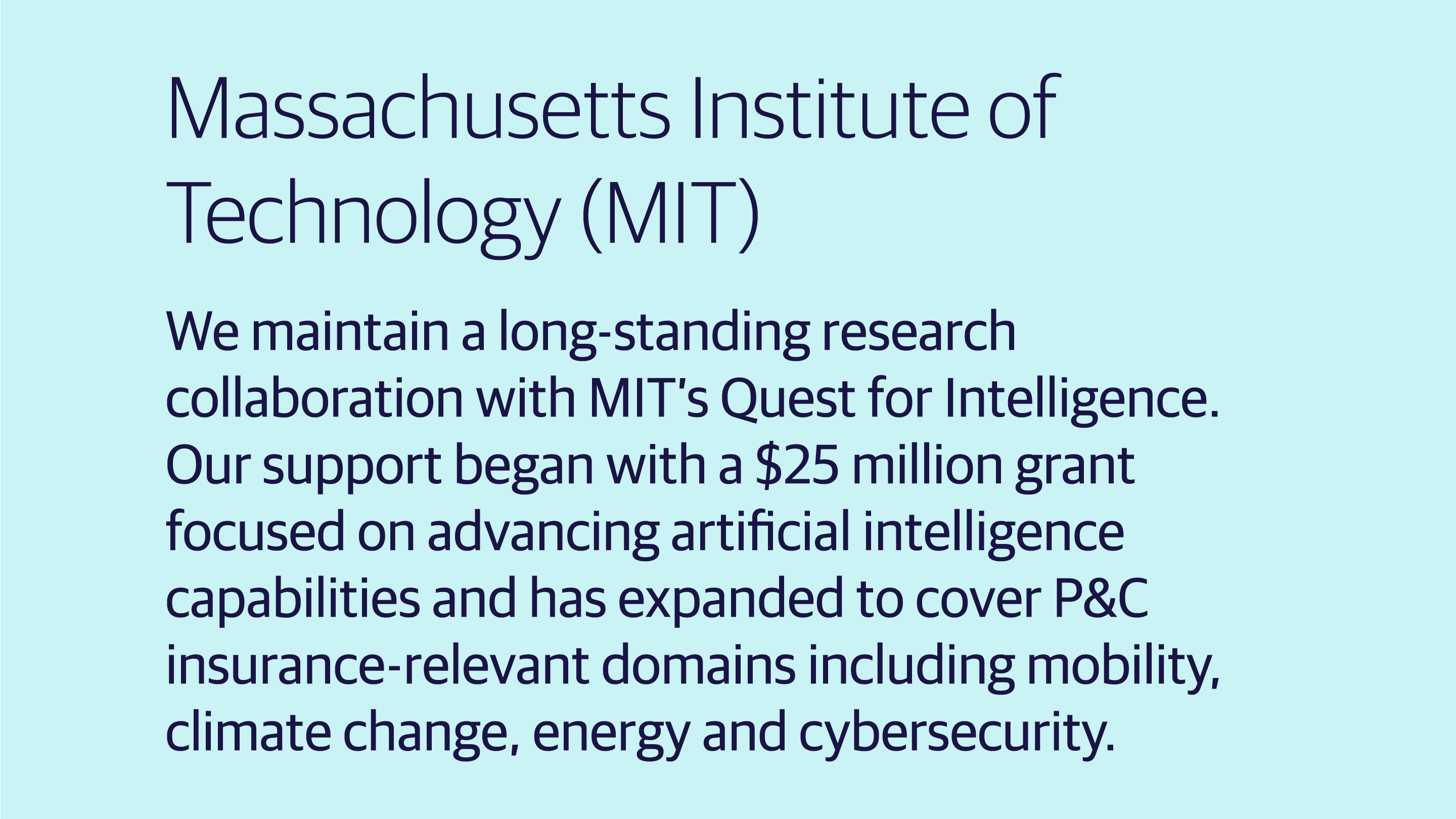(slide 1 of 4) We maintain a long-standing research collaboration with MIT’s Quest for Intelligence. Our support began with a $25 million grant focused on advancing artificial intelligence capabilities and has expanded to cover P&C insurance-relevant domains including mobility, climate change, energy and cybersecurity.. 